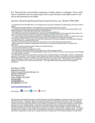 P.S. Please feel free to forward this commentary to family, friends, or colleagues. If you would
like us to add them to the list, please reply to this e-mail with their e-mail address and we will
ask for their permission to be added.

Securities offered through Raymond James Financial Services, Inc., Member FINRA/SIPC.

* The Standard & Poor's 500 (S&P 500) is an unmanaged group of securities considered to be representative of the stock market in
general.
* The Dow Jones Industrial Average is a price-weighted index of 30 actively traded blue-chip stocks.
* The NASDAQ Composite Index is an unmanaged, market-weighted index of all over-the-counter common stocks traded on the
National Association of Securities Dealers Automated Quotation System.
* Gold represents the London afternoon gold price fix as reported by www.usagold.com.
* The DJ/AIG Commodity Index is designed to be a highly liquid and diversified benchmark for the commodity futures market. The
Index is composed of futures contracts on 19 physical commodities and was launched on July 14, 1998.
* The 10-year Treasury Note represents debt owed by the United States Treasury to the public. Since the U.S. Government is seen
as a risk-free borrower, investors use the 10-year Treasury Note as a benchmark for the long-term bond market.
* The DJ Equity All REIT TR Index measures the total return performance of the equity subcategory of the Real Estate Investment
Trust (REIT) industry as calculated by Dow Jones
* Yahoo! Finance is the source for any reference to the performance of an index between two specific periods.
* Opinions expressed are subject to change without notice and are not intended as investment advice or to predict future
performance.
* Consult your financial professional before making any investment decision.
* You cannot invest directly in an index.
* Past performance does not guarantee future results. mc101507
* This newsletter was prepared by PEAK for use by James Hyre, CFP®, registered principal
* If you would prefer not to receive this Weekly Newsletter, please contact our office via e-mail or mail your request to 2074 Arlington
Ave, Upper Arlington, OH 43221.
* The information contained in this report does not purport to be a complete description of the securities, markets, or developments
referred to in this material. The information has been obtained from sources considered to be reliable, but we do not guarantee that
the forgoing material is accurate or complete. Any opinions are those of Jim Hyre and not necessary those of RJFS or Raymond
James. Expressions of opinion are as of this date and are subject to change without notice. This information is not intended as a
solicitation or an offer to buy or sell any security to herein. Tax or legal matters should be discussed with the appropriate
professional.




Jim Hyre, CFP®
Registered Principal
Raymond James Financial Services, Inc.
Member FINRA/SIPC
2074 Arlington Ave.
Upper Arlington, OH 43221
614.225.9400
614.225.9400 Fax
877.228.9515 Toll Free

www.hyreandassociates.com


Find Us Here:




Raymond James Financial Services does not accept orders and/or instructions regarding your account by email, voice mail, fax or
any alternate method. Transactional details do not supersede normal trade confirmations or statements. Email sent through the
Internet is not secure or confidential. Raymond James Financial Services reserves the right to monitor all email. Any information
provided in this email has been prepared from sources believed to be reliable, but is not guaranteed by Raymond James Financial
Services and is not a complete summary or statement of all available data necessary for making an investment decision. Any
information provided is for informational purposes only and does not constitute a recommendation. Raymond James Financial
Services and its employees may own options, rights or warrants to purchase any of the securities mentioned in email. This email is
intended only for the person or entity to which it is addressed and may contain confidential and/or privileged material. Any review,
transmission, dissemination or other use of, or taking of any action in reliance upon, this information by persons or entities other
 