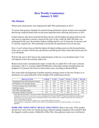 Hyre Weekly Commentary
                                               January 9, 2012
The Markets
Which stock characteristic most impacted the S&P 500’s performance in 2011?

To answer that question, Bespoke Investment Group performed a decile analysis and concluded
that having a high dividend yield was the most important factor affecting stock prices in 2011.

In their analysis, they discovered that the three deciles with the highest dividend yield were the
only ones to experience a positive return for the year. In fact, while the S&P 500 index was
unchanged for the year, the top three highest-yielding deciles rose 10.4 percent, 6.4 percent, and
8.7 percent, respectively. The remaining seven deciles all experienced a loss for the year.

Now, it won’t always turn out that the highest dividend yielding stocks are the best performers.
Some years, investors will be more adventurous and bid up the riskier stocks that tend to pay low
or no dividends.

Will the tide turn in 2012 and see the outperformance of the low or no dividend stocks? A lot
will depend on how the economy shakes out.

Based on last week’s unemployment report, it looks like we ended 2011 with some economic
momentum. The U.S. economy added 200,000 jobs in December and the unemployment rate
dropped to 8.5 percent, the lowest in almost three years, according to BusinessWeek.

This week marks the beginning of another quarterly earnings season so the next 30 days or so
should give us a good indication of the strength of the underlying economy.

             Data as of 1/6/12                              1-Week          Y-T-D        1-Year       3-Year       5-Year        10-Year
 Standard & Poor's 500 (Domestic Stocks)                      1.6%          1.6%           0.5%       11.0%         -2.0%         0.9%
 DJ Global ex US (Foreign Stocks)                              0.2            0.2         -16.1         7.7          -4.9           4.3
 10-year Treasury Note (Yield Only)                            2.0           N/A            3.4         2.5           4.7           5.1
 Gold (per ounce)                                              2.7            2.7          18.1        24.0          21.5          19.2
 DJ-UBS Commodity Index                                        1.3            1.3         -10.3         4.9          -1.9           4.4
 DJ Equity All REIT TR Index                                  -0.2           -0.2           7.8        20.8          -1.2          10.1
   Notes: S&P 500, DJ Global ex US, Gold, DJ-UBS Commodity Index returns exclude reinvested dividends (gold does not pay a
   dividend) and the three-, five-, and 10-year returns are annualized; the DJ Equity All REIT TR Index does include reinvested dividends
   and the three-, five-, and 10-year returns are annualized; and the 10-year Treasury Note is simply the yield at the close of the day on
   each of the historical time periods.
   Sources: Yahoo! Finance, Barron’s, djindexes.com, London Bullion Market Association.
   Past performance is no guarantee of future results. Indices are unmanaged and cannot be invested into directly. N/A means not
   applicable.


WERE THE “NIFTY-FIFTY” REALLY THAT NIFTY? Back in the early 1970s, pundits
fawned over some of the era’s fastest growing, industry-leading companies who seemed to defy
the sluggish overall economy. Dubbed the Nifty-Fifty, these glamour stocks were well-known
 