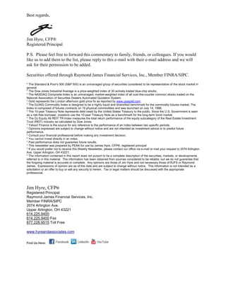 Best regards,




Jim Hyre, CFP®
Registered Principal

P.S. Please feel free to forward this commentary to family, friends, or colleagues. If you would
like us to add them to the list, please reply to this e-mail with their e-mail address and we will
ask for their permission to be added.

Securities offered through Raymond James Financial Services, Inc., Member FINRA/SIPC.

* The Standard & Poor's 500 (S&P 500) is an unmanaged group of securities considered to be representative of the stock market in
general.
* The Dow Jones Industrial Average is a price-weighted index of 30 actively traded blue-chip stocks.
* The NASDAQ Composite Index is an unmanaged, market-weighted index of all over-the-counter common stocks traded on the
National Association of Securities Dealers Automated Quotation System.
* Gold represents the London afternoon gold price fix as reported by www.usagold.com.
* The DJ/AIG Commodity Index is designed to be a highly liquid and diversified benchmark for the commodity futures market. The
Index is composed of futures contracts on 19 physical commodities and was launched on July 14, 1998.
* The 10-year Treasury Note represents debt owed by the United States Treasury to the public. Since the U.S. Government is seen
as a risk-free borrower, investors use the 10-year Treasury Note as a benchmark for the long-term bond market.
* The DJ Equity All REIT TR Index measures the total return performance of the equity subcategory of the Real Estate Investment
Trust (REIT) industry as calculated by Dow Jones
* Yahoo! Finance is the source for any reference to the performance of an index between two specific periods.
* Opinions expressed are subject to change without notice and are not intended as investment advice or to predict future
performance.
* Consult your financial professional before making any investment decision.
* You cannot invest directly in an index.
* Past performance does not guarantee future results. mc101507
* This newsletter was prepared by PEAK for use by James Hyre, CFP®, registered principal
* If you would prefer not to receive this Weekly Newsletter, please contact our office via e-mail or mail your request to 2074 Arlington
Ave, Upper Arlington, OH 43221.
* The information contained in this report does not purport to be a complete description of the securities, markets, or developments
referred to in this material. The information has been obtained from sources considered to be reliable, but we do not guarantee that
the forgoing material is accurate or complete. Any opinions are those of Jim Hyre and not necessary those of RJFS or Raymond
James. Expressions of opinion are as of this date and are subject to change without notice. This information is not intended as a
solicitation or an offer to buy or sell any security to herein. Tax or legal matters should be discussed with the appropriate
professional.




Jim Hyre, CFP®
Registered Principal
Raymond James Financial Services, Inc.
Member FINRA/SIPC
2074 Arlington Ave.
Upper Arlington, OH 43221
614.225.9400
614.225.9400 Fax
877.228.9515 Toll Free

www.hyreandassociates.com


Find Us Here:
 