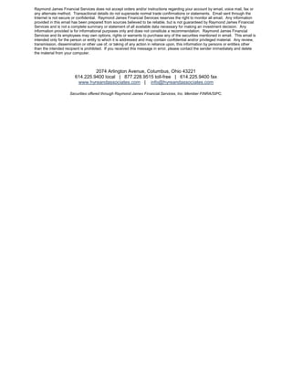 Raymond James Financial Services does not accept orders and/or instructions regarding your account by email, voice mail, fax or
any alternate method. Transactional details do not supersede normal trade confirmations or statements. Email sent through the
Internet is not secure or confidential. Raymond James Financial Services reserves the right to monitor all email. Any information
provided in this email has been prepared from sources believed to be reliable, but is not guaranteed by Raymond James Financial
Services and is not a complete summary or statement of all available data necessary for making an investment decision. Any
information provided is for informational purposes only and does not constitute a recommendation. Raymond James Financial
Services and its employees may own options, rights or warrants to purchase any of the securities mentioned in email. This email is
intended only for the person or entity to which it is addressed and may contain confidential and/or privileged material. Any review,
transmission, dissemination or other use of, or taking of any action in reliance upon, this information by persons or entities other
than the intended recipient is prohibited. If you received this message in error, please contact the sender immediately and delete
the material from your computer.



                                 2074 Arlington Avenue, Columbus, Ohio 43221
                        614.225.9400 local | 877.228.9515 toll-free | 614.225.9400 fax
                         www.hyreandassociates.com | info@hyreandassociates.com

                     Securities offered through Raymond James Financial Services, Inc. Member FINRA/SIPC.
 