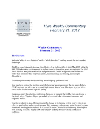Hyre Weekly Commentary
                                             February 21, 2012



                                  Weekly Commentary
                                   February 21, 2012
The Markets
Valentine’s Day is over, but there’s still a “whole lotta love” swirling around the stock market
these days.

The Dow Jones Industrial Average closed last week at its highest level since May 2008 while the
S&P 500 is knocking on the door of its highest close in almost four years, according to The Wall
Street Journal. The gains were driven by optimism that Greece will get another bailout and
better-than-estimated data on jobless claims, manufacturing, and housing, according to
Bloomberg.

Even though the market has been rising, potential party spoilers abound.

You may have noticed the last time you filled your car gas prices are on the rise again. In fact,
CNBC reported gas prices are at a record high for this time of year. The report says gas prices
could hit an all-time record high this spring.

Gas prices aren’t the only thing on the rise. Tensions in Iran and the Middle East are stoking a
rise in oil prices. Together, higher gas and oil prices could take a bite out of consumer and
corporate wallets.

Over the weekend in Asia, China announced a change in its banking system reserve ratio in an
effort to spur lending and economic growth. This monetary easing comes on the heels of a report
that shows housing prices declined in 47 out of 70 major Chinese cities in January. Housing has
been a strong economic engine for China for years and any slowdown there could cause
problems.
 