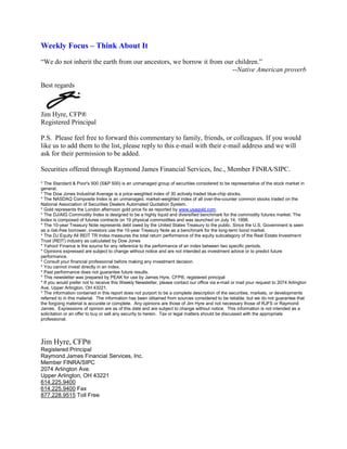 Weekly Focus – Think About It
“We do not inherit the earth from our ancestors, we borrow it from our children.”
                                                                      --Native American proverb

Best regards



Jim Hyre, CFP®
Registered Principal

P.S. Please feel free to forward this commentary to family, friends, or colleagues. If you would
like us to add them to the list, please reply to this e-mail with their e-mail address and we will
ask for their permission to be added.

Securities offered through Raymond James Financial Services, Inc., Member FINRA/SIPC.

* The Standard & Poor's 500 (S&P 500) is an unmanaged group of securities considered to be representative of the stock market in
general.
* The Dow Jones Industrial Average is a price-weighted index of 30 actively traded blue-chip stocks.
* The NASDAQ Composite Index is an unmanaged, market-weighted index of all over-the-counter common stocks traded on the
National Association of Securities Dealers Automated Quotation System.
* Gold represents the London afternoon gold price fix as reported by www.usagold.com.
* The DJ/AIG Commodity Index is designed to be a highly liquid and diversified benchmark for the commodity futures market. The
Index is composed of futures contracts on 19 physical commodities and was launched on July 14, 1998.
* The 10-year Treasury Note represents debt owed by the United States Treasury to the public. Since the U.S. Government is seen
as a risk-free borrower, investors use the 10-year Treasury Note as a benchmark for the long-term bond market.
* The DJ Equity All REIT TR Index measures the total return performance of the equity subcategory of the Real Estate Investment
Trust (REIT) industry as calculated by Dow Jones
* Yahoo! Finance is the source for any reference to the performance of an index between two specific periods.
* Opinions expressed are subject to change without notice and are not intended as investment advice or to predict future
performance.
* Consult your financial professional before making any investment decision.
* You cannot invest directly in an index.
* Past performance does not guarantee future results. mc101507
* This newsletter was prepared by PEAK for use by James Hyre, CFP®, registered principal
* If you would prefer not to receive this Weekly Newsletter, please contact our office via e-mail or mail your request to 2074 Arlington
Ave, Upper Arlington, OH 43221.
* The information contained in this report does not purport to be a complete description of the securities, markets, or developments
referred to in this material. The information has been obtained from sources considered to be reliable, but we do not guarantee that
the forgoing material is accurate or complete. Any opinions are those of Jim Hyre and not necessary those of RJFS or Raymond
James. Expressions of opinion are as of this date and are subject to change without notice. This information is not intended as a
solicitation or an offer to buy or sell any security to herein. Tax or legal matters should be discussed with the appropriate
professional.




Jim Hyre, CFP®
Registered Principal
Raymond James Financial Services, Inc.
Member FINRA/SIPC
2074 Arlington Ave.
Upper Arlington, OH 43221
614.225.9400
614.225.9400 Fax
877.228.9515 Toll Free
 
