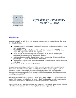 Hyre Weekly Commentary
                                                 March 19, 2012




The Markets
It was a busy week on Wall Street with numerous big moves and key milestones hit. Here are a
few of the highlights:

       The S&P 500 index and the Dow Jones Industrial Average had their biggest weekly gains
       since last December.
       The S&P 500 closed at its highest level in nearly four years and the NASDAQ index
       closed at its highest level in more than 10 years.
       Yields on U.S. government bonds rose substantially on the back of “steady albeit
       moderate economic expansion,” according to Barron’s.
       Gasoline prices continued to rise and are now up 18 percent since December and pump
       prices topped $4 a gallon in many parts of the country.
       Employment is looking better as initial claims for U.S. unemployment benefits matched a
       four-year low.
   Sources: Barron’s, The Wall Street Journal, MarketWatch

In addition, the Federal Reserve released a policy statement last week that was well-received by
the markets. MarketWatch wrote, “The central bank seems keen on stressing that it will do
everything it can to keep rates low and allow the economy time to heal.” Economist Ian
Shepherdson commented that the Fed, “is clearly shifting its stance away from blanket gloom to
something more realistic.”

And, to add even more bubbly to last week’s rosy news, Apple stock briefly pierced an all-time
high of $600 per share on enthusiasm for the new iPad. This isn’t a buy or sell recommendation
for the stock, but merely an indication of the market’s recent bullish enthusiasm.

While the market may be in a giving mood now, it can take it away quickly and without ringing a
bell. Either way, we remain diligent in doing the best we can on your behalf.
 