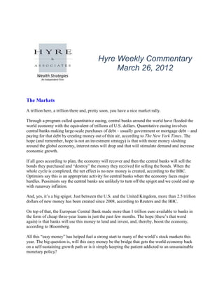 Hyre Weekly Commentary
                                                March 26, 2012


The Markets
A trillion here, a trillion there and, pretty soon, you have a nice market rally.

Through a program called quantitative easing, central banks around the world have flooded the
world economy with the equivalent of trillions of U.S. dollars. Quantitative easing involves
central banks making large-scale purchases of debt – usually government or mortgage debt – and
paying for that debt by creating money out of thin air, according to The New York Times. The
hope (and remember, hope is not an investment strategy) is that with more money sloshing
around the global economy, interest rates will drop and that will stimulate demand and increase
economic growth.

If all goes according to plan, the economy will recover and then the central banks will sell the
bonds they purchased and “destroy” the money they received for selling the bonds. When the
whole cycle is completed, the net effect is no new money is created, according to the BBC.
Optimists say this is an appropriate activity for central banks when the economy faces major
hurdles. Pessimists say the central banks are unlikely to turn off the spigot and we could end up
with runaway inflation.

And, yes, it’s a big spigot. Just between the U.S. and the United Kingdom, more than 2.5 trillion
dollars of new money has been created since 2008, according to Reuters and the BBC.

On top of that, the European Central Bank made more than 1 trillion euro available to banks in
the form of cheap three-year loans in just the past few months. The hope (there’s that word
again) is that banks will use this money to lend and invest, and, thereby, boost the economy,
according to Bloomberg.

All this “easy money” has helped fuel a strong start to many of the world’s stock markets this
year. The big question is, will this easy money be the bridge that gets the world economy back
on a self-sustaining growth path or is it simply keeping the patient addicted to an unsustainable
monetary policy?
 