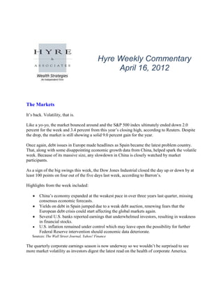 Hyre Weekly Commentary
                                                  April 16, 2012



The Markets
It‟s back. Volatility, that is.

Like a yo-yo, the market bounced around and the S&P 500 index ultimately ended down 2.0
percent for the week and 3.4 percent from this year‟s closing high, according to Reuters. Despite
the drop, the market is still showing a solid 9.0 percent gain for the year.

Once again, debt issues in Europe made headlines as Spain became the latest problem country.
That, along with some disappointing economic growth data from China, helped spark the volatile
week. Because of its massive size, any slowdown in China is closely watched by market
participants.

As a sign of the big swings this week, the Dow Jones Industrial closed the day up or down by at
least 100 points on four out of the five days last week, according to Barron‟s.

Highlights from the week included:

        China‟s economy expanded at the weakest pace in over three years last quarter, missing
        consensus economic forecasts.
        Yields on debt in Spain jumped due to a weak debt auction, renewing fears that the
        European debt crisis could start affecting the global markets again.
        Several U.S. banks reported earnings that underwhelmed investors, resulting in weakness
        in financial stocks.
        U.S. inflation remained under control which may leave open the possibility for further
        Federal Reserve intervention should economic data deteriorate.
   Sources: The Wall Street Journal, Yahoo! Finance

The quarterly corporate earnings season is now underway so we wouldn‟t be surprised to see
more market volatility as investors digest the latest read on the health of corporate America.
 
