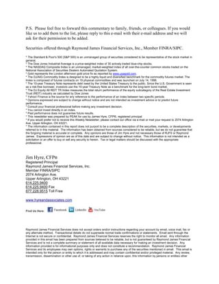 P.S. Please feel free to forward this commentary to family, friends, or colleagues. If you would
like us to add them to the list, please reply to this e-mail with their e-mail address and we will
ask for their permission to be added.

Securities offered through Raymond James Financial Services, Inc., Member FINRA/SIPC.

* The Standard & Poor's 500 (S&P 500) is an unmanaged group of securities considered to be representative of the stock market in
general.
* The Dow Jones Industrial Average is a price-weighted index of 30 actively traded blue-chip stocks.
* The NASDAQ Composite Index is an unmanaged, market-weighted index of all over-the-counter common stocks traded on the
National Association of Securities Dealers Automated Quotation System.
* Gold represents the London afternoon gold price fix as reported by www.usagold.com.
* The DJ/AIG Commodity Index is designed to be a highly liquid and diversified benchmark for the commodity futures market. The
Index is composed of futures contracts on 19 physical commodities and was launched on July 14, 1998.
* The 10-year Treasury Note represents debt owed by the United States Treasury to the public. Since the U.S. Government is seen
as a risk-free borrower, investors use the 10-year Treasury Note as a benchmark for the long-term bond market.
* The DJ Equity All REIT TR Index measures the total return performance of the equity subcategory of the Real Estate Investment
Trust (REIT) industry as calculated by Dow Jones
* Yahoo! Finance is the source for any reference to the performance of an index between two specific periods.
* Opinions expressed are subject to change without notice and are not intended as investment advice or to predict future
performance.
* Consult your financial professional before making any investment decision.
* You cannot invest directly in an index.
* Past performance does not guarantee future results. mc101507
* This newsletter was prepared by PEAK for use by James Hyre, CFP®, registered principal
* If you would prefer not to receive this Weekly Newsletter, please contact our office via e-mail or mail your request to 2074 Arlington
Ave, Upper Arlington, OH 43221.
* The information contained in this report does not purport to be a complete description of the securities, markets, or developments
referred to in this material. The information has been obtained from sources considered to be reliable, but we do not guarantee that
the forgoing material is accurate or complete. Any opinions are those of Jim Hyre and not necessary those of RJFS or Raymond
James. Expressions of opinion are as of this date and are subject to change without notice. This information is not intended as a
solicitation or an offer to buy or sell any security to herein. Tax or legal matters should be discussed with the appropriate
professional.




Jim Hyre, CFP®
Registered Principal
Raymond James Financial Services, Inc.
Member FINRA/SIPC
2074 Arlington Ave.
Upper Arlington, OH 43221
614.225.9400
614.225.9400 Fax
877.228.9515 Toll Free

www.hyreandassociates.com


Find Us Here:




Raymond James Financial Services does not accept orders and/or instructions regarding your account by email, voice mail, fax or
any alternate method. Transactional details do not supersede normal trade confirmations or statements. Email sent through the
Internet is not secure or confidential. Raymond James Financial Services reserves the right to monitor all email. Any information
provided in this email has been prepared from sources believed to be reliable, but is not guaranteed by Raymond James Financial
Services and is not a complete summary or statement of all available data necessary for making an investment decision. Any
information provided is for informational purposes only and does not constitute a recommendation. Raymond James Financial
Services and its employees may own options, rights or warrants to purchase any of the securities mentioned in email. This email is
intended only for the person or entity to which it is addressed and may contain confidential and/or privileged material. Any review,
transmission, dissemination or other use of, or taking of any action in reliance upon, this information by persons or entities other
 