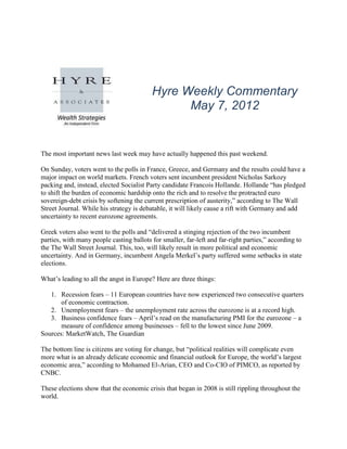 Hyre Weekly Commentary
                                                May 7, 2012


The most important news last week may have actually happened this past weekend.

On Sunday, voters went to the polls in France, Greece, and Germany and the results could have a
major impact on world markets. French voters sent incumbent president Nicholas Sarkozy
packing and, instead, elected Socialist Party candidate Francois Hollande. Hollande “has pledged
to shift the burden of economic hardship onto the rich and to resolve the protracted euro
sovereign-debt crisis by softening the current prescription of austerity,” according to The Wall
Street Journal. While his strategy is debatable, it will likely cause a rift with Germany and add
uncertainty to recent eurozone agreements.

Greek voters also went to the polls and “delivered a stinging rejection of the two incumbent
parties, with many people casting ballots for smaller, far-left and far-right parties,” according to
the The Wall Street Journal. This, too, will likely result in more political and economic
uncertainty. And in Germany, incumbent Angela Merkel’s party suffered some setbacks in state
elections.

What’s leading to all the angst in Europe? Here are three things:

   1. Recession fears – 11 European countries have now experienced two consecutive quarters
       of economic contraction.
   2. Unemployment fears – the unemployment rate across the eurozone is at a record high.
   3. Business confidence fears – April’s read on the manufacturing PMI for the eurozone – a
       measure of confidence among businesses – fell to the lowest since June 2009.
Sources: MarketWatch, The Guardian

The bottom line is citizens are voting for change, but “political realities will complicate even
more what is an already delicate economic and financial outlook for Europe, the world’s largest
economic area,” according to Mohamed El-Arian, CEO and Co-CIO of PIMCO, as reported by
CNBC.

These elections show that the economic crisis that began in 2008 is still rippling throughout the
world.
 