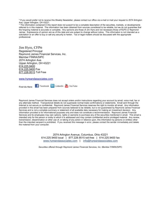 * If you would prefer not to receive this Weekly Newsletter, please contact our office via e-mail or mail your request to 2074 Arlington
Ave, Upper Arlington, OH 43221.
* The information contained in this report does not purport to be a complete description of the securities, markets, or developments
referred to in this material. The information has been obtained from sources considered to be reliable, but we do not guarantee that
the forgoing material is accurate or complete. Any opinions are those of Jim Hyre and not necessary those of RJFS or Raymond
James. Expressions of opinion are as of this date and are subject to change without notice. This information is not intended as a
solicitation or an offer to buy or sell any security to herein. Tax or legal matters should be discussed with the appropriate
professional.




Jim Hyre, CFP®
Registered Principal
Raymond James Financial Services, Inc.
Member FINRA/SIPC
2074 Arlington Ave.
Upper Arlington, OH 43221
614.225.9400
614.225.9400 Fax
877.228.9515 Toll Free

www.hyreandassociates.com


Find Us Here:




Raymond James Financial Services does not accept orders and/or instructions regarding your account by email, voice mail, fax or
any alternate method. Transactional details do not supersede normal trade confirmations or statements. Email sent through the
Internet is not secure or confidential. Raymond James Financial Services reserves the right to monitor all email. Any information
provided in this email has been prepared from sources believed to be reliable, but is not guaranteed by Raymond James Financial
Services and is not a complete summary or statement of all available data necessary for making an investment decision. Any
information provided is for informational purposes only and does not constitute a recommendation. Raymond James Financial
Services and its employees may own options, rights or warrants to purchase any of the securities mentioned in email. This email is
intended only for the person or entity to which it is addressed and may contain confidential and/or privileged material. Any review,
transmission, dissemination or other use of, or taking of any action in reliance upon, this information by persons or entities other
than the intended recipient is prohibited. If you received this message in error, please contact the sender immediately and delete
the material from your computer.



                                 2074 Arlington Avenue, Columbus, Ohio 43221
                        614.225.9400 local | 877.228.9515 toll-free | 614.225.9400 fax
                         www.hyreandassociates.com | info@hyreandassociates.com

                     Securities offered through Raymond James Financial Services, Inc. Member FINRA/SIPC.
 