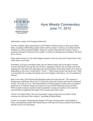 Hyre Weekly Commentary
                                              June 11, 2012


Add another country to the European bailout list.

Over the weekend, Spain requested up to $125 billion in bailout money to shore up its ailing
banks, according to Bloomberg. Spain’s banks and the country’s economy are reeling from the
bursting of a massive property bubble. Things are so bad in Spain that the country is back in
recession and nearly 25 percent of the country’s workers are unemployed, according to The Wall
Street Journal.

Spain matters because it’s the fourth largest economy in the euro zone and if it goes bust, it may
create chaos in euro land.

Fortunately, if all goes according to plan, the new bailout money may be enough to reassure
investors that Spain won’t go the way of Greece. Speaking of Greece, the next big event in the
ongoing euro zone debt crisis takes place this coming Sunday when Greece holds a new election.
Depending on who wins, it could lead to “Grexit”—which means Greece leaving the euro. There
is no precedent for a country leaving the euro so if it happens with Greece, we’re in unchartered
territory.

Back in the states, Fed Chairman Ben Bernanke spoke last week and said, “The situation in
Europe poses significant risks to the U.S. financial system and economy and must be monitored
closely.” He went on to say, “The Federal Reserve remains prepared to take action as needed to
protect the U.S. financial system and economy in the event that financial stresses escalate.”
While he didn’t announce another round of quantitative easing, the markets were somewhat
reassured that he might pull the trigger if the economy gets much worse.

And let’s not forget China. They just announced a surprise interest rate cut which “raised
concerns over the state of the economy,” according to MarketWatch.

So here we are again, monitoring the situation in Europe, worrying about a hard landing in
China, and analyzing whether the Federal Reserve will ride to the rescue and print more dollars.
It keeps our job very interesting!
 