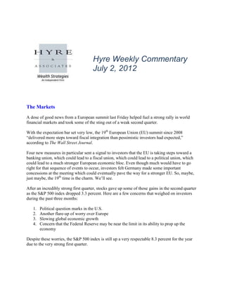Hyre Weekly Commentary
                                      July 2, 2012



The Markets
A dose of good news from a European summit last Friday helped fuel a strong rally in world
financial markets and took some of the sting out of a weak second quarter.

With the expectation bar set very low, the 19th European Union (EU) summit since 2008
“delivered more steps toward fiscal integration than pessimistic investors had expected,”
according to The Wall Street Journal.

Four new measures in particular sent a signal to investors that the EU is taking steps toward a
banking union, which could lead to a fiscal union, which could lead to a political union, which
could lead to a much stronger European economic bloc. Even though much would have to go
right for that sequence of events to occur, investors felt Germany made some important
concessions at the meeting which could eventually pave the way for a stronger EU. So, maybe,
just maybe, the 19th time is the charm. We’ll see.

After an incredibly strong first quarter, stocks gave up some of those gains in the second quarter
as the S&P 500 index dropped 3.3 percent. Here are a few concerns that weighed on investors
during the past three months:

   1.   Political question marks in the U.S.
   2.   Another flare-up of worry over Europe
   3.   Slowing global economic growth
   4.   Concern that the Federal Reserve may be near the limit in its ability to prop up the
        economy

Despite these worries, the S&P 500 index is still up a very respectable 8.3 percent for the year
due to the very strong first quarter.
 