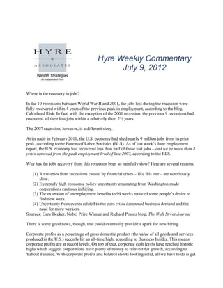 Hyre Weekly Commentary
                                               July 9, 2012


Where is the recovery in jobs?

In the 10 recessions between World War II and 2001, the jobs lost during the recession were
fully recovered within 4 years of the previous peak in employment, according to the blog,
Calculated Risk. In fact, with the exception of the 2001 recession, the previous 9 recessions had
recovered all their lost jobs within a relatively short 2½ years.

The 2007 recession, however, is a different story.

At its nadir in February 2010, the U.S. economy had shed nearly 9 million jobs from its prior
peak, according to the Bureau of Labor Statistics (BLS). As of last week’s June employment
report, the U.S. economy had recovered less than half of those lost jobs – and we’re more than 4
years removed from the peak employment level of late 2007, according to the BLS.

Why has the jobs recovery from this recession been so painfully slow? Here are several reasons:

   (1) Recoveries from recessions caused by financial crises – like this one – are notoriously
       slow.
   (2) Extremely high economic policy uncertainty emanating from Washington made
       corporations cautious in hiring.
   (3) The extension of unemployment benefits to 99 weeks reduced some people’s desire to
       find new work.
   (4) Uncertainty from events related to the euro crisis dampened business demand and the
       need for more workers.
Sources: Gary Becker, Nobel Prize Winner and Richard Posner blog; The Wall Street Journal

There is some good news, though, that could eventually provide a spark for new hiring.

Corporate profits as a percentage of gross domestic product (the value of all goods and services
produced in the U.S.) recently hit an all-time high, according to Business Insider. This means
corporate profits are at record levels. On top of that, corporate cash levels have reached historic
highs which suggest corporations have plenty of money to reinvest for growth, according to
Yahoo! Finance. With corporate profits and balance sheets looking solid, all we have to do is get
 