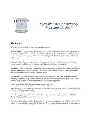 Hyre Weekly Commentary
                                             February 13, 2012



The Markets
Who should you believe, Warren Buffett or Bill Gross?

Buffett and Gross are generally recognized as two of the world’s greatest investors. Buffett made
his name in equities while Gross made his name in bonds as the head of Pimco, a trillion-dollar
money management company. Both have outstanding multi-decade track records and both are
billionaires.

Yet, today, they disagree on the merits of investing in “currency-based investments” such as
money-market funds, bonds, mortgages, bank deposits, and other instruments.

Buffett says these investments “are among the most dangerous of assets. Their beta may be zero,
but their risk is huge.” Further, he says, “Right now bonds should come with a warning label,”
according to a February 9 Fortune magazine article.

His beef with currency-based investments is they do not protect you from the risk of inflation.
You may get your principal back plus interest, but, in times of high inflation, your “real” return
may not keep up with inflation and you could lose purchasing power.

Gross, on the other hand, has piled into bonds in a big way.

After dumping all of his U.S. government debt securities in early 2010, Gross has steadily built it
back up according to Bloomberg.

Gross favors government securities in the 5- to 7-year maturity range because of the Federal
Reserve’s pledge to keep short-term rates low.

Okay, how do you reconcile the divergent views of two outstanding investors? Quite likely it’s a
matter of timing. Buffett is probably looking at a 7- to 10-year time horizon and, in that scenario,
 