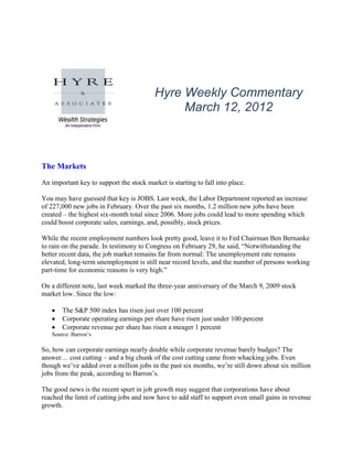 Hyre Weekly Commentary
                                               March 12, 2012



The Markets
An important key to support the stock market is starting to fall into place.

You may have guessed that key is JOBS. Last week, the Labor Department reported an increase
of 227,000 new jobs in February. Over the past six months, 1.2 million new jobs have been
created – the highest six-month total since 2006. More jobs could lead to more spending which
could boost corporate sales, earnings, and, possibly, stock prices.

While the recent employment numbers look pretty good, leave it to Fed Chairman Ben Bernanke
to rain on the parade. In testimony to Congress on February 29, he said, “Notwithstanding the
better recent data, the job market remains far from normal: The unemployment rate remains
elevated, long-term unemployment is still near record levels, and the number of persons working
part-time for economic reasons is very high.”

On a different note, last week marked the three-year anniversary of the March 9, 2009 stock
market low. Since the low:

       The S&P 500 index has risen just over 100 percent
       Corporate operating earnings per share have risen just under 100 percent
       Corporate revenue per share has risen a meager 1 percent
   Source: Barron’s

So, how can corporate earnings nearly double while corporate revenue barely budges? The
answer… cost cutting – and a big chunk of the cost cutting came from whacking jobs. Even
though we’ve added over a million jobs in the past six months, we’re still down about six million
jobs from the peak, according to Barron’s.

The good news is the recent spurt in job growth may suggest that corporations have about
reached the limit of cutting jobs and now have to add staff to support even small gains in revenue
growth.
 