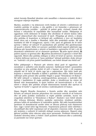9
mbeti brenda filozofisë idealiste mbi zanafillat e ekzistencializmit, duke i
munguar ndjenja empirike.
Marksi, analizën e tij shkencore rreth lindjes së shtetit e mbështeste në
traditën politike të antike, e cila pjellën e vet historike e përjetonte në
superstrukturën juridiko - politike të polisit grek, civitasit romak dhe
format e ndryshme të republikës dhe monarkisë antike. Pikëpamje të
ngjashme rreth definimit të lindjes dhe zhvillimit të shtetit kishin edhe
shumë shkencëtarë dhe teoricienë të tjerë. Përpjekja që shteti, e drejta
dhe politika të kuptohen si kërkesë për unifikimin e tyre në bashkësi
është vlera më e madhe e filozofisë, zellit dhe praktikës antike. Në një
bashkësi të tillë të imagjinuar, njeriu i lirë, para së gjithash do të ishte
qytetar i lidhur në mënyrë të pandashme për politike dhe pjesëmarrjeje
në punët e shtetit. Edhe vet nocioni i politikës është nxjerrë pikërisht nga
kërkesa për konstituimin e shtetit si bashkësi e qytetarëve të lirë i cili në
demokraci mbështetet në tri elemente qenësore: 1) polis (qytet-shtet); 2)
polites (njeriu si qytetar) dhe 3) politea (kushtetuta si garanci e lirisë dhe
sigurisë). Shteti dhe politika shfaqen si sfera të lirisë së njeriut. Aristoteli
e kishte definuar njeriun si “zoon politikon” (shtazë politike), duke shtuar
se: “individi i cili jeton jashtë bashkësisë, ose është shtazë ose është zot”.
Edhe pikëpamjet e Platonit për shtetin ideal janë të ngjashme me
mendimet e sofistëve mbi drejtën natyrore. Gjithkund është i pranishëm
mendimi se jeta politike duhet të jetë e bazuar në virtyt, i cili supozon
shkallë më të lartë të vlerës nga ajo e zakonshme. Kjo ishte bazë për
krijimin e sistemit filozofik si lidhëz e politikës dhe etikes. Këtë harmoni
ndërmjet jetës private dhe publike Hegeli e quajti “Demokraci të Bukur”.
Në këtë mënyrë u tejkalua zemërngushtësia personale e individit dhe
izolimi i bashkësive të vogla politike, duke u shndërruar ky vizion në
filozofi mbi kosmopolisin si qytet botëror në konstruktimin e të cilit,
shteti e drejta dhe politika arrijnë dimensionin kozmik dhe njeriun si
“qytetar të botës” e ngrenë në nivelin e individualitetit të bukur.
Sipas Hegelit filozofia themelore e frymës antike dhe mendimi mbi
formën në mënyrë koncize përputhen me nocionin estetik të së bukures
dhe në jetën publike realizohen si vepër politike artistike, kurse vet
rregullimi shtetëror si “Demokraci e Bukur“. Simboli i tyre është sheshi
dhe tribuna (foltorja). Kështu asokohe nxirreshin vendimet politike,
përmes luftës së mendimeve të individëve politik. Një ndër karakteristikat
qenësore të demokracisë antike ishte se dhuna pothuaj nuk ekzistonte
fare. Ligji i Lirisë ishte ligj themelor. Veprimtaria policore ishte shërbim i
shumëllojtë dhe këtë veprimtari më së shpeshti e kryenin robët. Si parim
për krijimin e vullnetit të individit shfaqet norma zakonore. Raporti ndaj
gjërave publike ishte sikurse ndaj atyre personale. Problemi themelor që
asokohe shtrohej ishte; a është i mirë pushteti ekzistues dhe a ushtrohej
ai parimisht me virtyt qytetari.
 