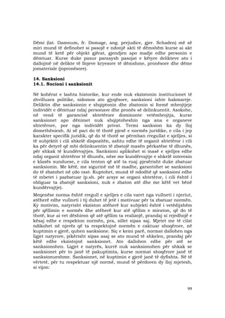 99
Dëmi (lat. Damnum, fr. Domage, ang. prejudice, gjer. Schaden) më së
miri mund të definohet si pasojë e ndonjë akti të dëmshëm kurse ai akt
mund të ketë për objekt gjërat, gjendjen apo madje edhe personin e
dëmtuar. Kurse duke pasur parasysh pasojat e këtyre delikteve ato i
dallojmë në delikte të llojeve kryesore të dëmshme, pronësore dhe dëme
jomateriale (jopronësore).
14. Sanksioni
14.1. Nocioni i sanksionit
Në kohërat e lashta historike, kur ende nuk ekzistonin institucionet të
zhvilluara politike, sidomos ato gjyqësore, sanksioni ishte hakmarrje.
Deliktin dhe sanksionin e shqiptonin dhe zbatonin si formë mbrojtjeje
individët e dëmtuar ndaj personave dhe pronës së delinkuentit. Asokohe,
në vend të garancisë shtetërore dominonte vetëmbrojtja, kurse
sanksionet apo dënimet nuk shqiptoheshin nga ana e organeve
shtetërore, por nga individët privat. Termi sanksion ka dy lloj
domethëniesh. Ai së pari do të thotë pjesë e normës juridike, e cila i jep
karakter specifik juridik, që do të thotë se përmban rregullat e sjelljes, si
të subjektit i cili shkelë dispozitën, ashtu edhe të organit shtetëror i cili
ka për detyrë që mbi delinkuentin të zbatojë masën përkatëse të dhunës,
për shkak të kundërvajtjes. Sanksioni aplikohet si masë e sjelljes edhe
ndaj organit shtetëror të dhunës, nëse me kundërvajtje e shkelë interesin
e klasës sunduese, e cila tenton që atë ta ruaj pjesërisht duke zbatuar
sanksionin. Me këtë, me sigurinë më të madhe, garantohet se sanksioni
do të zbatohet në çdo rast. Kuptohet, mund të ndodhë që sanksioni edhe
të mbetet i pazbatuar (p.sh. për arsye se organi shtetëror, i cili është i
obliguar ta zbatojë sanksioni, nuk e zbaton atë dhe me këtë vet bënë
kundërvajtje).
Meqenëse norma është rregull e sjelljes e cila varet nga vullneti i njeriut,
atëherë edhe vullneti i tij duhet të jetë i motivuar për ta zbatuar normën.
Ky motivim, natyrisht ekziston atëherë kur subjekti është i vetëdijshëm
për qëllimin e normës dhe atëherë kur atë qëllim e miraton, që do të
thotë, kur ai vet dëshiron që atë qëllim ta realizojë, prandaj si rrjedhojë e
kësaj edhe e respekton normën, pra, sillet sipas saj. Mjetet me të cilat
ndikohet në njerëz që ta respektojnë normën e caktuar shoqërore, në
kuptimin e gjerë, quhen sanksione. Siç e kemi parë, normat dallohen nga
ligjet natyrore, pikërisht sipas asaj se ato mund të shkelen, prandaj për
këtë edhe ekzistojnë sanksionet. Ato dallohen edhe për atë se
sanksionohen. Ligjet e natyrës, kurrë nuk sanksionohen për shkak se
sanksionet për to janë të pakuptimta, kurse normat shoqërore janë të
sanksionueshme. Sanksionet, në kuptimin e gjerë janë të dyfishta. Në të
vërtetë, për tu respektuar një normë, mund të përdoren dy lloj mjetesh,
si vijon:
 