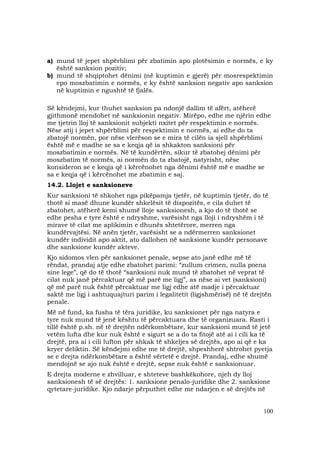 100
a) mund të jepet shpërblimi për zbatimin apo plotësimin e normës, e ky
është sanksion pozitiv;
b) mund të shqiptohet dënimi (në kuptimin e gjerë) për mosrespektimin
epo moszbatimin e normës, e ky është sanksion negativ apo sanksion
në kuptimin e ngushtë të fjalës.
Së këndejmi, kur thuhet sanksion pa ndonjë dallim të afërt, atëherë
gjithmonë mendohet në sanksionin negativ. Mirëpo, edhe me njërin edhe
me tjetrin lloj të sanksionit subjekti nxitet për respektimin e normës.
Nëse atij i jepet shpërblimi për respektimin e normës, ai edhe do ta
zbatojë normën, por nëse vlerëson se e mira të cilën ia sjell shpërblimi
është më e madhe se sa e keqja që ia shkakton sanksioni për
moszbatimin e normës. Në të kundërtën, sikur të zbatohej dënimi për
moszbatim të normës, ai normën do ta zbatojë, natyrisht, nëse
konsideron se e keqja që i kërcënohet nga dënimi është më e madhe se
sa e keqja që i kërcënohet me zbatimin e saj.
14.2. Llojet e sanksioneve
Kur sanksioni të shkohet nga pikëpamja tjetër, në kuptimin tjetër, do të
thotë si masë dhune kundër shkelësit të dispozitës, e cila duhet të
zbatohet, atëherë kemi shumë lloje sanksionesh, a kjo do të thotë se
edhe pesha e tyre është e ndryshme, varësisht nga lloji i ndryshëm i të
mirave të cilat me aplikimin e dhunës shtetërore, merren nga
kundërvajtësi. Në anën tjetër, varësisht se a ndërmerren sanksionet
kundër individit apo aktit, ato dallohen në sanksione kundër personave
dhe sanksione kundër akteve.
Kjo sidomos vlen për sanksionet penale, sepse ato janë edhe më të
rëndat, prandaj atje edhe zbatohet parimi: “zullum crimen, nulla poena
sine lege”, që do të thotë “sanksioni nuk mund të zbatohet në veprat të
cilat nuk janë përcaktuar që më parë me ligj”, as nëse ai vet (sanksioni)
që më parë nuk është përcaktuar me ligj edhe atë madje i përcaktuar
saktë me ligj i ashtuquajturi parim i legalitetit (ligjshmërisë) në të drejtën
penale.
Më në fund, ka fusha të tëra juridike, ku sanksionet për nga natyra e
tyre nuk mund të jenë kështu të përcaktuara dhe të organizuara. Rasti i
tillë është p.sh. në të drejtën ndërkombëtare, kur sanksioni mund të jetë
vetëm lufta dhe kur nuk është e sigurt se a do ta fitojë atë ai i cili ka të
drejtë, pra ai i cili lufton për shkak të shkeljes së drejtës, apo ai që e ka
kryer deliktin. Së këndejmi edhe me të drejtë, shpeshherë shtrohet pyetja
se e drejta ndërkombëtare a është vërtetë e drejtë. Prandaj, edhe shumë
mendojnë se ajo nuk është e drejtë, sepse nuk është e sanksionuar.
E drejta moderne e zhvilluar, e shteteve bashkëkohore, njeh dy lloj
sanksionesh të së drejtës: 1. sanksione penalo-juridike dhe 2. sanksione
qytetare-juridike. Kjo ndarje përputhet edhe me ndarjen e së drejtës në
 
