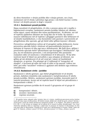 101
dy sfera themelore: e drejta publike dhe e drejta private, me ç’rast,
sanksionet më të rënda i përmban ligji penal, i cili është burimi i vetëm
formal i së drejtës penale si degë e veçantë.
14.2.1. Sanksionet penali-juridike
Sipas mendimit të përgjithshëm, të cilin e pranon pjesa më e madhe e
legjislacionit evropian, sanksionet penalo-juridike ndahen në: dënime,
masa siguri, masa edukimi dhe masa paralajmërimi.. Si dënime, sot më
së tepërmi aplikohen dënimet me burg dhe me të holla. Ky sistem i
masave ndëshkuese më së tepërmi i përgjigjet parimeve dhe kërkesave të
së drejtës bashkëkohore, e cila themelohet mbi parimet e preventivës së
përgjithshme dhe speciale, gjë që është edhe qëllimi kryesor i dënimit.
Preventiva e përgjithshme mëton që të pengohet sjellja delikuente, kurse
preventiva speciale është e drejtuar në pamundësimin kryerjes së
mëtejme të veprave të tilla nga ana e delinkuentit. Me fjalë tjera, qëllimi i
preventivës speciale është “përmirësimi apo korrigjimi i delinkuentit”. Ajo
pra, ka rol edukativo-preventiv, i cili interpretohet dhe parimisht
realizohet edhe në institutin e rehabilitimit të të dënuarve. Të dy këto
institute kanë të bëjnë me periudhën e pas mbajtjes së dënimit, me
qëllim që ish delinkuenti të zë atë vend që i takon në bashkësinë
shoqërore, si qytetar. Pra përpiqet që t’i ndihmojë të “integrohet në
shoqëri”, e kurrsesi që edhe më tutje të sillet si tip asocial. Lidhur me
këtë, pra edhe “anulohet” evidenca e gjykimit mbi deliktin nga evidenca
rehabilituese.
14.2.2. Sanksionet civile - juridike
Sanksionet e sferës qytetare, apo thënë përgjithësisht të së drejtës
private, dallohen dukshëm nda sanksionet e lartpërmendura të sferës
penalo-juridike. Kështu, sanksionet qytetare-juridike, kryesisht janë të
natyrës pronësore, kurse më së tepërmi kanë të bëjnë me përcaktimin e
kompensimit e dëmit. 10
Sanksionet qytetare-juridike do të mund t’i gruponim në tri grupe të
mëdha:
a) kompensimi i dëmit;
b) anulimi i kontratave; dhe
c) veprime neutrale.
_________________________________
10 Në gjuhën latine takojmë edhe termine tjera si: crimen, maleficium,peccatum,scelus krahas
emrit për disa vepra të dënueshme. Në kohën romak, delikti më i rëndë ka qenë „crimen“ (krimi), i
cili ka qenë i vetmi që i është nënshtruar sanksionit publik. V. S. Pugliati: „Dei delitti in generale“,
E D, XII, 1-3. Ky termin në shqipet më së afërmi do të mund të quhej „kundërvajtje“, me ç’rast
vështirësi shkakton fakti se shprehja e njëjtë lloje të posaçme të veprave të dënueshme të cilat
nuk janë edhe të dënueshme. Prandaj do të ishte më e përshtatshme të thuhet “delikt” (shih më
gjerë: N. Visković, „Država i pravo“; B. Perić, „Struktura prava“, D. Vrban, „Država i pravo“).
 