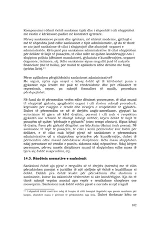 102
Kompensimi i dëmit është sanksion tipik dhe i shpeshtë i cili shqiptohet
me rastin e kërkesave-padive në kontestet qytetare.
Përveç sanksioneve penale dhe qytetare, në shtetet moderne, gjithnjë e
më të shpeshta janë edhe sanksionet e tipit administrativ, që do të thotë
se ato janë sanksione të cilat i shqiptojnë dhe zbatojnë organet e
administratës. Këto janë pra sanksione administrative të cilat shqiptohen
për delikte të llojit të posaçëm, të cilat ndër ne quhen kundërvajtje.Ato i
shqipton policia (dënimet mandatore), gjykatata e kundërvajtjes, organet
doganore, tatimore, etj. Këto sanksione sipas rregullit janë të natyrës
financiare (me të holla), por mund të aplikohen edhe dënime me burg
(privim lirie).11
Përse aplikohen përgjithësisht sanksionet administrative?
Me siguri, njëra nga arsyet e kësaj është që të lehtësohet puna e
gjykatave nga lëndët më pak të rëndësishme dhe për efikasitet të
represionit, sepse, pa ndonjë formalitet të madh, procedura
përshpejtohet.
Në fund do të përmendim vetëm edhe dënimet procesuese, të cilat mund
t’i shqiptojë gjykata, gjegjësisht organi i cili zbaton ndonjë procedurë,
kryesisht për ruajtjen e rendit dhe nevojën e respektimit të gjykatës.
Duhet të përmendim se në të drejtën anglo-amerikane, gjyqtari ka
autorizime të gjera në këtë drejtim; personi i cili nuk e respekton
gjykatën ose refuzon të zbatojë ndonjë urdhër, kryen delikt të llojit të
posaçëm që quhet “përbuzje e gjykatës” (cont-tempt ofcourt). Sipas kësaj
të drejte, ftesa për gjykatë dërgohet me kërcënim dënimi (sub poena). Në
sanksione të llojit të posaçëm, të cilat i kemi përmendur kur folëm për
deliktet, e të cilat nuk bëjnë pjesë në sanksionet e përmendura
administrative që u shqiptohen qytetarëve për kundërvajtje, duhet të
përmendim edhe masat ndëshkuese disiplinore. Këto masa shqiptohen
ndaj personave në vendin e punës, sidomos ndaj nëpunësve. Ndaj këtyre
personave, përveç masës disiplinore mund të shqiptohen edhe masa të
tjera siç është suspendimi, etj.
14.3. Rëndësia normative e sanksionit
Sanksioni është ajo pjesë e rregullës së të drejtës (normës) me të cilin
përcaktohen pasojat e juridike të një sjelljeje që është e kualifikuar si
delikt. Delikti pra është kusht për përcaktimin dhe zbatimin e
sanksionit, kurse ka zakonisht vështrohet si akt kundërligjor. Kjo do të
thotë ndonjë veprim asocial apo vepër e rrezikshme shoqërore ose
mosveprim. Sanksioni nuk është vetëm pjesë e normës si një rregull
___________________
11 I shpeshtë është rasti kur ndaj të huajve të cilët banojnë ilegalisht apo presin vendimin për
largim, zbatohet masa e privimit të përkohshëm nga liria. Duhet theksuar këtu se
 