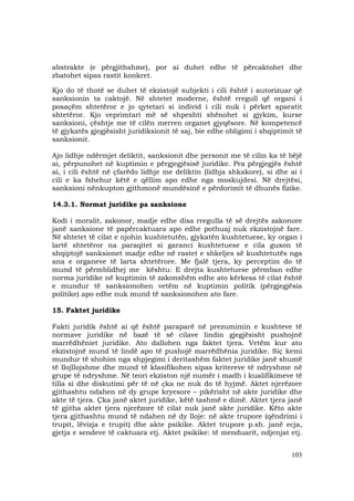 103
abstrakte (e përgjithshme), por ai duhet edhe të përcaktohet dhe
zbatohet sipas rastit konkret.
Kjo do të thotë se duhet të ekzistojë subjekti i cili është i autorizuar që
sanksionin ta caktojë. Në shtetet moderne, është rregull që organi i
posaçëm shtetëror e jo qytetari si individ i cili nuk i përket aparatit
shtetëror. Kjo veprimtari më së shpeshti shënohet si gjykim, kurse
sanksioni, çështje me të cilën merren organet gjyqësore. Në kompetencë
të gjykatës gjegjësisht juridiksionit të saj, bie edhe obligimi i shqiptimit të
sanksionit.
Ajo lidhje ndërmjet deliktit, sanksionit dhe personit me të cilin ka të bëjë
ai, përpunohet në kuptimin e përgjegjësisë juridike. Pra përgjegjës është
ai, i cili është në çfarëdo lidhje me deliktin (lidhja shkakore), si dhe ai i
cili e ka fshehur këtë e qëllim apo edhe nga moskujdesi. Në drejtësi,
sanksioni nënkupton gjithmonë mundësinë e përdorimit të dhunës fizike.
14.3.1. Normat juridike pa sanksione
Kodi i moralit, zakonor, madje edhe disa rregulla të së drejtës zakonore
janë sanksione të papërcaktuara apo edhe pothuaj nuk ekzistojnë fare.
Në shtetet të cilat e njohin kushtetutën, gjykatën kushtetuese, ky organ i
lartë shtetëror na paraqitet si garanci kushtetuese e cila guxon të
shqiptojë sanksionet madje edhe në rastet e shkeljes së kushtetutës nga
ana e organeve të larta shtetërore. Me fjalë tjera, ky perceptim do të
mund të përmblidhej me kështu: E drejta kushtetuese përmban edhe
norma juridike në kuptimin të zakonshëm edhe ato kërkesa të cilat është
e mundur të sanksionohen vetëm në kuptimin politik (përgjegjësia
politike) apo edhe nuk mund të sanksionohen ato fare.
15. Faktet juridike
Fakti juridik është ai që është paraparë në prezumimin e kushteve të
normave juridike në bazë të së cilave lindin gjegjësisht pushojnë
marrëdhëniet juridike. Ato dallohen nga faktet tjera. Vetëm kur ato
ekzistojnë mund të lindë apo të pushojë marrëdhënia juridike. Siç kemi
mundur të shohim nga shpjegimi i deritashëm faktet juridike janë shumë
të llojllojshme dhe mund të klasifikohen sipas kritereve të ndryshme në
grupe të ndryshme. Në teori ekziston një numër i madh i kualifikimeve të
tilla si dhe diskutimi për të në çka ne nuk do të hyjmë. Aktet njerëzore
gjithashtu ndahen në dy grupe kryesore – pikërisht në akte juridike dhe
akte të tjera. Çka janë aktet juridike, këtë tashmë e dimë. Aktet tjera janë
të gjitha aktet tjera njerëzore të cilat nuk janë akte juridike. Këto akte
tjera gjithashtu mund të ndahen në dy lloje: në akte trupore (qëndrimi i
trupit, lëvizja e trupit) dhe akte psikike. Aktet trupore p.sh. janë ecja,
gjetja e sendeve të caktuara etj. Aktet psikike: të menduarit, ndjenjat etj.
 