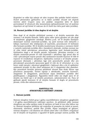 104
Kuptohet se edhe kjo ndarje në akte trupore dhe psikike është relative.
Duhet përmendur gjithashtu se si fakte juridike shumë më shpesh
merren aktet trupore sesa ato psikike meqenëse këto të dytat
pretendojnë të vërejturit dhe konstatimin (përjashtimisht kur së jashtmi
shprehen në një formë të caktuar do të thotë kur këto janë akte juridike).
16. Normat juridike të disa degëve të së drejtës
Disa degë të së drejtës përfshijnë normat e së drejtës materiale dhe
normat e së drejtës formale. Edhe njëra edhe tjetra gjenden në çdo degë
të drejtësisë, gjegjësisht nëndegë. Kështu p.sh. në të drejtën familjare
dominojnë normat materiale-juridike, siç janë normat mbi mënyrën e
lidhjes martesore dhe shkëputjes së martesës, procedurave të birësimit
dhe formale-juridike. Në të drejtën kushtetuese shumica e normave është
e natyrës materiale-juridike dhe e karakterit abstrakt, mirëpo normat me
të cilat është përcaktuar procedura ligjvënëse janë formale-juridike.
Gjithashtu dega e së drejtës penale, kryesisht, përmban normat e së
drejtës materiale-penale të cilat kryesisht i përmban ligji penal dhe të
cilat i përcaktojnë veprat penale dhe sanksionet kundër kryesve të tillë të
veprave të rrezikshme shoqërore. Gjithashtu normat e së drejtës penale-
procesore (formale) i përmban ligji mbi procedurën penale dhe ato
përcaktojnë procedurën (procesin) gjatë të cilit do të vërtetohet se a ka
kryer vepër penale i akuzuari gjegjësisht i fajësuari dhe a do të aplikohet
sanksioni kundër tij dhe çfarë sanksioni do t’i shqiptohet dhe zbatohet.
Kjo procedurë formale (proces) përfshinë shumë faza duke filluar nga
procedura paraprake, hetimi ngritja e aktakuzës, seancës kryesore,
shqiptimit të aktgjykimit, procedurat sipas këshillave juridike dhe
plotëfuqizimi i aktgjykimit. Ngjashëm është edhe me degët tjera të së
drejtës siç është ajo e së drejtës pronësore, administrative etj. Para së
gjithash pjesët kryesore të së drejtës formale të degës së procedurës
penale, civile dhe administrative.
KAPITULLI VII
STRUKTURA E SISTEMIT JURIDIK
1. Sistemi juridik
Sistemi shoqëror është grup i gjitha marrëdhënieve shoqërore gjegjësisht
i të gjitha marrëdhënieve ndërmjet njerëzve. Ai përfshinë edhe normat
shoqërore por edhe sjelljen reale të njerëzve në bazë të tyre dhe lidhur me
to. Sistemi shoqëror përfshin një rregullim të posaçëm siç është ai moral,
ekonomik, shtetëror, politik dhe juridik. Sipas analogjisë së gjërave,
sistemi shoqëror i cili ekziston në cilindo shtet dhe i cili është i rregulluar
me të drejtën në kuptimin e ngushtë të fjalës paraqet sistem juridik. Në
 