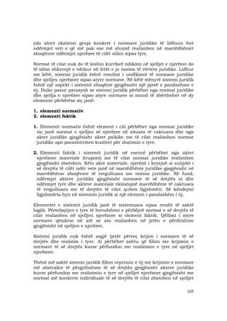 105
çdo shtet ekziston grupi konkret i normave juridike të lidhura fort
ndërmjet veti e që më pak ose më shumë realizohen në marrëdhëniet
shoqërore ndërmjet njerëzve të cilët sillen sipas tyre.
Normat të cilat nuk do të kishin kurrfarë ndikimi në sjelljet e njerëzve do
të ishin shkronjë e vdekur në letër e jo norma të vërteta juridike. Lidhur
me këtë, sistemi juridik është rezultat i unifikimit të normave juridike
dhe sjelljes njerëzore sipas atyre normave. Në këtë mënyrë sistemi juridik
është një aspekt i sistemit shoqëror gjegjësisht një pjesë e pandashme e
tij. Duke pasur parasysh se sistemi juridik përbëhet nga normat juridike
dhe sjellja e njerëzve sipas atyre normave ai mund të zbërthehet në dy
elemente përbërëse siç janë:
1. elementi normativ
2. elementi faktik
1. Elementi normativ është element i cili përbëhet nga normat juridike
siç janë normat e sjelljes së njerëzve në situata të caktuara dhe nga
aktet juridike gjegjësisht aktet psikike me të cilat realizohen normat
juridike apo parashtrohen kushtet për zbatimin e tyre.
2. Elementi faktik i sistemit juridik në esencë përbëhet nga aktet
njerëzore materiale (trupore) me të cilat normat juridike realizohen
gjegjësisht zbatohen. Këto akte materiale, njerëzit i kryejnë si subjekt i
së drejtës të cilët ndër vete janë në marrëdhënie juridike gjegjësisht në
marrëdhënie shoqërore të rregulluara me norma juridike. Në fund,
ndërmjet akteve juridike gjegjësisht normave të së drejtës si dhe
ndërmjet tyre dhe akteve materiale ekzistojnë marrëdhënie të caktuara
të rregulluara me të drejtën të cilat quhen ligjshmëri. Së këndejmi
ligjshmëria hyn në sistemin juridik si një element i pandashëm i tij.
Elementet e sistemit juridik janë të sistemuara sipas rendit të saktë
logjik. Përmbajtjen e tyre të brendshme e përbëjnë normat e së drejtës të
cilat realizohen në sjelljen njerëzore si element faktik. Qëllimi i atyre
normave qëndron në atë se ato realizohen në jetën e përditshme
gjegjësisht në sjelljen e njerëzve.
Sistemi juridik nuk është asgjë tjetër përveç krijim i normave të së
drejtës dhe realizim i tyre. Ai përbëhet ashtu që fillon me krijimin e
normave të së drejtës kurse përfundon me realizimin e tyre në sjelljet
njerëzore.
Thënë më saktë sistemi juridik fillon veprimin e tij me krijimin e normave
më abstrakte të përgjithshme të së drejtës gjegjësisht akteve juridike
kurse përfundon me realizimin e tyre në sjelljet njerëzore gjegjësisht me
normat më konkrete individuale të së drejtës të cilat zbatohen në sjelljet
 