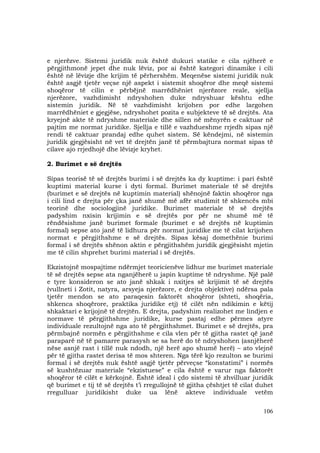 106
e njerëzve. Sistemi juridik nuk është dukuri statike e cila njëherë e
përgjithmonë jepet dhe nuk lëviz, por ai është kategori dinamike i cili
është në lëvizje dhe krijim të përhershëm. Meqenëse sistemi juridik nuk
është asgjë tjetër veçse një aspekt i sistemit shoqëror dhe meqë sistemi
shoqëror të cilin e përbëjnë marrëdhëniet njerëzore reale, sjellja
njerëzore, vazhdimisht ndryshohen duke ndryshuar kështu edhe
sistemin juridik. Në të vazhdimisht krijohen por edhe largohen
marrëdhëniet e gjegjëse, ndryshohet pozita e subjekteve të së drejtës. Ata
kryejnë akte të ndryshme materiale dhe sillen në mënyrën e caktuar në
pajtim me normat juridike. Sjellja e tillë e vazhdueshme rrjedh sipas një
rendi të caktuar prandaj edhe quhet sistem. Së këndejmi, në sistemin
juridik gjegjësisht në vet të drejtën janë të përmbajtura normat sipas të
cilave ajo rrjedhojë dhe lëvizje kryhet.
2. Burimet e së drejtës
Sipas teorisë të së drejtës burimi i së drejtës ka dy kuptime: i pari është
kuptimi material kurse i dyti formal. Burimet materiale të së drejtës
(burimet e së drejtës në kuptimin material) shënojnë faktin shoqëror nga
i cili lind e drejta për çka janë shumë më afër studimit të shkencës mbi
teorinë dhe sociologjinë juridike. Burimet materiale të së drejtës
padyshim nxisin krijimin e së drejtës por për ne shumë më të
rëndësishme janë burimet formale (burimet e së drejtës në kuptimin
formal) sepse ato janë të lidhura për normat juridike me të cilat krijohen
normat e përgjithshme e së drejtës. Sipas kësaj domethënie burimi
formal i së drejtës shënon aktin e përgjithshëm juridik gjegjësisht mjetin
me të cilin shprehet burimi material i së drejtës.
Ekzistojnë mospajtime ndërmjet teoricienëve lidhur me burimet materiale
të së drejtës sepse ata nganjëherë u japin kuptime të ndryshme. Një palë
e tyre konsideron se ato janë shkak i nxitjes së krijimit të së drejtës
(vullneti i Zotit, natyra, arsyeja njerëzore, e drejta objektive) ndërsa pala
tjetër mendon se ato paraqesin faktorët shoqëror (shteti, shoqëria,
shkenca shoqërore, praktika juridike etj) të cilët nën ndikimin e këtij
shkaktari e krijojnë të drejtën. E drejta, padyshim realizohet me lindjen e
normave të përgjithshme juridike, kurse pastaj edhe përmes atyre
individuale rezultojnë nga ato të përgjithshmet. Burimet e së drejtës, pra
përmbajnë normën e përgjithshme e cila vlen për të gjitha rastet që janë
paraparë në të pamarre parasysh se sa herë do të ndryshohen (asnjëherë
nëse asnjë rast i tillë nuk ndodh, një herë apo shumë herë) – ato vlejnë
për të gjitha rastet derisa të mos shteren. Nga tërë kjo rezulton se burimi
formal i së drejtës nuk është asgjë tjetër përveçse “konstatimi” i normës
së kushtëzuar materiale “ekzistuese” e cila është e varur nga faktorët
shoqëror të cilët e kërkojnë. Është ideal i çdo sistemi të zhvilluar juridik
që burimet e tij të së drejtës t’i rregullojnë të gjitha çështjet të cilat duhet
rregulluar juridikisht duke ua lënë akteve individuale vetëm
 