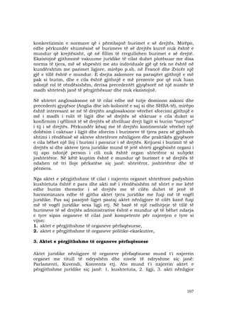 107
konkretizimin e normave që i përmbajnë burimet e së drejtës. Mirëpo,
edhe përkundër shumësisë së burimeve të së drejtës kurrë nuk është e
mundur që krejtësisht, që në fillim të rregullohen burimet e së drejtë.
Ekzistojnë gjithmonë vakuume juridike të cilat duhet plotësuar me disa
norma të tjera, më së shpeshti me ato individuale gjë që tek ne është në
kundërshtim me parimet ligjore, mirëpo p.sh. në Francë dhe Zvicër një
gjë e tillë është e mundur. E drejta zakonore na paraqitet gjithnjë e më
pak si burim, dhe e cila është gjithnjë e më prezente por që nuk luan
ndonjë rol të rëndësishëm, derisa precedentët gjyqësorë në një numër të
madh shtetesh janë të përgjithësuar dhe nuk ekzistojnë.
Në shtetet anglosaksone në të cilat edhe më tutje dominon zakoni dhe
precedenti gjyqësor (Anglia dhe ish-kolonitë e saj si dhe SHBA-të), mirëpo
është interesant se në të drejtën anglosaksone vërehet sforcimi gjithnjë e
më i madh i rolit të ligjit dhe së drejtës së shkruar e cila duket si
konfirmim i qëllimit të së drejtës së zhvilluar drejt ligjit si burim “natyror”
i tij i së drejtës. Përkundër kësaj me të drejtën kontinentale vërehet një
dobësim i caktuar i ligjit dhe sforcim i burimeve të tjera para së gjithash
shtimi i rëndësisë së akteve shtetërore nënligjore dhe praktikës gjyqësore
e cila bëhet një lloj i burimi i pavarur i së drejtës. Krijuesi i burimit të së
drejtës si dhe akteve tjera juridike mund të jetë shteti gjegjësisht organi i
tij apo ndonjë person i cili nuk është organ shtetëror si subjekt
joshtetëror. Në këtë kuptim është e mundur që burimet e së drejtës të
ndahen në tri lloje përkatëse siç janë: shtetëror, joshtetëror dhe të
përziera.
Nga aktet e përgjithshme të cilat i nxjerrin organet shtetërore padyshim
kushtetuta është e para dhe akti më i rëndësishëm në shtet e me këtë
edhe burim themelor i së drejtës me të cilën duhet të jenë të
harmonizuara edhe të gjitha aktet tjera juridike me fuqi më të vogël
juridike. Pas saj pasojnë ligjet pastaj aktet nënligjore të cilët kanë fuqi
më të vogël juridike sesa ligji etj. Në bazë të një radhitjeje të tillë të
burimeve të së drejtës administrative është e mundur që të bëhet ndarja
e tyre sipas organeve të cilat janë kompetente për nxjerrjen e tyre si
vijon:
1. aktet e përgjithshme të organeve përfaqësuese,
2. aktet e përgjithshme të organeve politike-ekzekutive,
3. Aktet e përgjithshme të organeve përfaqësuese
Aktet juridike nënligjore të organeve përfaqësuese mund t'i nxjerrin
organet me titull të ndryshëm dhe nivele të ndryshme siç janë:
Parlamenti, Kuvendi, Konventa etj. Ato mund t'i nxjerrin aktet e
përgjithshme juridike siç janë: 1. kushtetuta, 2. ligji, 3. akti nënligjor
 