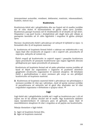 108
(interpretimet autentike, vendimet, deklaratat, rezolutat, rekomandimet,
buxheti, statuti etj.)
Kushtetuta
Kushtetuta është akt i përgjithshëm dhe me fuqinë më të madhe juridike
me të cilin duhet të harmonizohen të gjitha aktet tjera juridike.
Kushtetuta paraqet burimin më të rëndësishëm të së drejtës në një shtet.
Dispozitat e saj janë burim i drejtpërdrejt për degët tjera për shkak se
paraqesin kornizën në të cilën ligjvënësi i rregullon të gjitha çështjet
tjera.
Nocioni i kushtetutës është i përcaktuar në mënyrë të dyfishtë si vijon: 1)
formalisht dhe 2) në kuptimin material.
1. kushtetuta në kuptimin formal është e caktuar me arkitekturën e saj
sipas llojit dhe strukturës së organit i cili e nxjerrë atë, procedurës së
nxjerrjes, mënyrës së votimit etj.
Është rregull që kushtetutën ta nxjerrë organi i posaçëm kushtetues
sipas procedurës së posaçme kushtetuese apo organi ligjvënës (forumi
përfaqësues) por sipas procedurës së posaçme.
Kushtetuta në kuptimin formal më së paku përmban norma juridike që
kanë të bëjnë me organizimin e organeve të pushtetit shtetëror
gjegjësisht strukturën organizative të sistemit shoqëror. Së këndejmi
është e parëndësishme e atyre normave për arsye se ato përbëjnë
kushtetutën në kuptimin material.
2. Kushtetuta në kuptimin material është e përcaktuar me përmbajtjen e
normave juridike të cilat ajo i përmban. Janë në pyetje normat juridike
të parashtruara në mënyrën më të gjerë dhe abstrakte me të cilat
rregullohet organizata e tërësishme e quajtur shtet. 12
Ligji
Ligji është akt i përgjithshëm juridik më i vogël se kushtetuta por i cili në
raport me të ka zbatim shumë më të madh. Nga kushtetuta dallohet
sipas karakteristikave të caktuara para së gjithash, sipas llojit të
marrëdhënieve shoqërore të cilat i rregullon ai në pajtim me kushtetutën.
Ndarja themelore e ligjit është:
1. ligjet në kuptimin formal dhe,
2. ligjet në kuptimin material
 