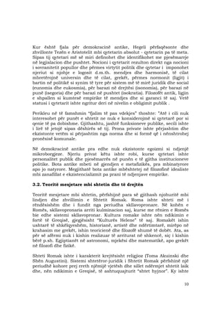 10
Kur është fjala për demokracinë antike, Hegeli përfaqësonte dhe
zhvillonte Tezën e Aristotelit mbi qytetarin absolut - qytetarin pa të meta.
Sipas tij qytetari më së miri definohet dhe identifikohet me pjesëmarrje
në legjislacion dhe pushtet. Nocioni i qytetarit rezulton direkt nga nocioni
i sovranitetit popullor dhe përmes virtytit politik dhe qytetar i imponohet
njeriut si njohje e logosit d.m.th. mendjes dhe harmonisë, të cilat
mbretërojnë universin dhe të cilat, grekët, përmes normonit (ligjit) i
bartin në politikë si synim të tyre për sistem më të mirë juridik dhe social
(eunomia dhe eukosmia), për barazi në drejtësi (isonomia), për barazi në
punë (isegoria) dhe për barazi në pushtet (isokratia). Filozofët antik, ligjin
e shpallen si kumtesë empirike të mendjes dhe si garanci të saj. Vetë
statusi i qytetarit ishte ngritur deri në nivelin e obligimit publik .
Perikleu në të famshmin “fjalim të pas vdekjes” thoshte: ”Atë i cili nuk
interesohet për punët e shtetit ne nuk e konsiderojmë si qytetarë por si
qenie të pa dobishme. Gjithashtu, jashtë funksioneve publike, secili ishte
i lirë të jetojë sipas dëshirës së tij. Prona private ishte përjashtim dhe
ekzistonte vetëm si përjashtim nga norma dhe si formë që i nënshtrohej
pronësisë komunale.
Në demokracinë antike pra edhe nuk ekzistonte egoizmi si ndjenjë
mikroborgjeze. Njeriu privat këtu ishte robi, kurse qytetari ishte
personalitet publik dhe pjesëmarrës në punën e të gjitha institucioneve
politike. Bota antike mbeti në gjendjen e metafizikës, pra mbinatyrore
apo jo natyrore. Megjithatë bota antike mbështetej në filozofinë idealiste
mbi zanafillat e ekzistencializmit pa prani të ndjenjave empirike.
3.2. Teoritë mesjetare mbi shtetin dhe të drejtën
Teoritë mesjetare mbi shtetin, përfshijnë para së gjithash njohuritë mbi
lindjen dhe zhvillimin e Shtetit Romak. Roma ishte shteti më i
rëndësishëm dhe i fundit nga periudha skllavopronare. Në kohën e
Romës, skllavopronaria arriti kulminacion saj, kurse me rënien e Romës
bie edhe sistemi skllavopronar. Kultura romake ishte nën ndikimin e
fortë të Greqisë, gjegjësisht “Kulturës Helene” të saj. Romakët ishin
ushtarë të shkëlqyeshëm, historianë, artistë dhe ndërtimtarë, mirëpo në
krahasim me grekët, ishin teoricienë dhe filozofë shumë të dobët. Ata, as
për së afërmi nuk i kishin realizuar të arriturat në shkencë, siç i kishin
bërë p.sh. Egjiptianët në astronomi, mjekësi dhe matematikë, apo grekët
në filozofi dhe fizikë.
Shteti Romak ishte i karakterit krejtësisht religjioz (Toma Akuinski dhe
Shën Augustini). Sistemi shtetëror-juridik i Shtetit Romak përfshinë një
periudhë kohore prej rreth njëmijë vjetësh dhe sillet ndërmjet shtetit laik
dhe, nën ndikimin e Greqisë, të ashtuquajturit “shtet hyjnor”. Ky ishte
 