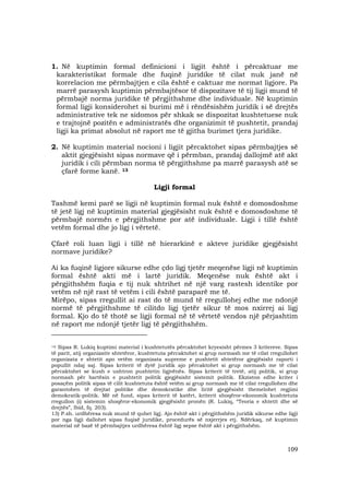 109
1. Në kuptimin formal definicioni i ligjit është i përcaktuar me
karakteristikat formale dhe fuqinë juridike të cilat nuk janë në
korrelacion me përmbajtjen e cila është e caktuar me normat ligjore. Pa
marrë parasysh kuptimin përmbajtësor të dispozitave të tij ligji mund të
përmbajë norma juridike të përgjithshme dhe individuale. Në kuptimin
formal ligji konsiderohet si burimi më i rëndësishëm juridik i së drejtës
administrative tek ne sidomos për shkak se dispozitat kushtetuese nuk
e trajtojnë pozitën e administratës dhe organizimit të pushtetit, prandaj
ligji ka primat absolut në raport me të gjitha burimet tjera juridike.
2. Në kuptimin material nocioni i ligjit përcaktohet sipas përmbajtjes së
aktit gjegjësisht sipas normave që i përmban, prandaj dallojmë atë akt
juridik i cili përmban norma të përgjithshme pa marrë parasysh atë se
çfarë forme kanë. 13
Ligji formal
Tashmë kemi parë se ligji në kuptimin formal nuk është e domosdoshme
të jetë ligj në kuptimin material gjegjësisht nuk është e domosdoshme të
përmbajë normën e përgjithshme por atë individuale. Ligji i tillë është
vetëm formal dhe jo ligj i vërtetë.
Çfarë roli luan ligji i tillë në hierarkinë e akteve juridike gjegjësisht
normave juridike?
Ai ka fuqinë ligjore sikurse edhe çdo ligj tjetër meqenëse ligji në kuptimin
formal është akti më i lartë juridik. Meqenëse nuk është akt i
përgjithshëm fuqia e tij nuk shtrihet në një varg rastesh identike por
vetëm në një rast të vetëm i cili është paraparë me të.
Mirëpo, sipas rregullit ai rast do të mund të rregullohej edhe me ndonjë
normë të përgjithshme të cilitdo ligj tjetër sikur të mos nxirrej ai ligj
formal. Kjo do të thotë se ligji formal në të vërtetë vendos një përjashtim
në raport me ndonjë tjetër ligj të përgjithshëm.
____________________________
12) Sipas R. Lukiq kuptimi material i kushtetutës përcaktohet kryesisht përmes 3 kritereve. Sipas
të parit, atij organizativ shtetëror, kushtetuta përcaktohet si grup normash me të cilat rregullohet
organizata e shtetit apo vetëm organizata supreme e pushtetit shtetëror gjegjësisht raporti i
popullit ndaj saj. Sipas kriterit të dytë juridik ajo përcaktohet si grup normash me të cilat
përcaktohet se kush e ushtron pushtetin ligjvënës. Sipas kriterit të tretë, atij politik, si grup
normash për bartësin e pushtetit politik gjegjësisht sistemit politik. Ekziston edhe kriter i
posaçëm politik sipas të cilit kushtetuta është vetëm ai grup normash me të cilat rregullohen dhe
garantohen të drejtat politike dhe demokratike dhe liritë gjegjësisht themelohet regjimi
demokratik-politik. Më në fund, sipas kriterit të katërt, kriterit shoqëror-ekonomik kushtetuta
rregullon (i) sistemin shoqëror-ekonomik gjegjësisht pronën (R. Lukiq, “Teoria e shtetit dhe së
drejtës”, Ibid, fq. 203).
13) P.sh. urdhëresa nuk mund të quhet ligj. Ajo është akt i përgjithshëm juridik sikurse edhe ligji
por nga ligji dallohet sipas fuqisë juridike, procedurës së nxjerrjes etj. Ndërkaq, në kuptimin
material në bazë të përmbajtjes urdhëresa është ligj sepse është akt i përgjithshëm.
 
