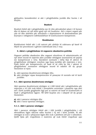 111
gjithashtu konsiderohet si akt i përgjithshëm juridik dhe burim i së
drejtës.
Buxheti
Buxheti është akt i përgjithshëm me të cilin përcaktohet plani i të hyrave
dhe të dalave në një shtet gjatë një viti buxhetor. Atë e nxjerr organi për
çdo vit dhe shërben për mbulimin e shpenzimeve të domosdoshme për
kryerjen e obligimeve ndërkombëtare të institucioneve kompetente.
Konkluzion
Konkluzioni është akt i cili nxirret për çështje të caktuara që kanë të
bëjnë me procedurat e gjërave individuale (veç e veç).
4. Aktet e përgjithshme të organeve ekzekutive-politike
Organet politike ekzekutive dhe organet shtetërore të administratës në
një shtet mund të nxjerrin akte juridike nënligjore (normative) në pajtim
me kompetencat e veta. Karakteri normativ i këtij lloji të akteve të
përgjithshme nënligjore rezulton nga baza juridike për nxjerrjen e tyre.
Fjala është për kompetencën në bazë të së cilës ky lloj i akteve të
përgjithshme normative nënligjore mund të ndahet në dy grupe
themelore si vijon:
1. akti spontan (kushtetues) nënligjor dhe,
2. akti nënligjor sipas kompetencave të posaçme të normës më të lartë
juridike.
4.1. Akti spontan (kushtetues) nënligjor
Akti spontan (kushtetues) nënligjor si i tillë është akt i përgjithshëm për
nxjerrjen e të cilit nuk është i nevojshëm autorizim i posaçëm nga akti
më i lartë juridik gjegjësisht ligji por ai nxirret në bazë të kushtetutës si
bazë e përgjithshme ligjore. Në këtë kuptim ato i ndajmë në dy grupe
themelore:
a) akti i pavarur nënligjor dhe
b) akti i varur spontan nënligjor.
4.1.1. Akti i pavarur nënligjor
Akti i pavarur nënligjor është akt i tillë juridik i përgjithshëm i cili
zëvendëson ligjin sikurse edhe burimi i tij më i lartë juridik. Si akt
nënligjor ai nuk e përpunon ligjin dhe nuk e plotëson atë por e ndryshon.
Qoftë fjala për rregullimin e materies që nuk është rregulluar apo
 
