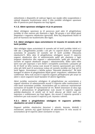 112
ndryshimin e dispozitës së caktuar ligjore ose madje edhe suspendimin e
ndonjë dispozite kushtetuese aktet e tilla juridike nënligjore spontane
dhe të pavarura janë dispozita me fuqi ligjore.
4.1.2. Aktet spontane nënligjore të jo të pavarura
Aktet nënligjore spontane jo të pavarura janë akte të përgjithshme
juridike të cilat nxirren për zbatimin e ligjit. Në grupin e tyre bëjnë pjesë
dispozitat e organeve ekzekutive (qeverisë). Këto lloj dispozitash duhet të
jenë në harmoni me kushtetutën dhe ligjin.
4.2. Aktet nënligjore sipas autorizimeve të veçanta të normës më të
lartë juridike
Akti nënligjor sipas autorizimit të normës më të lartë juridike është si i
tillë akt i përgjithshëm juridik i cili për t’u nxjerrë duhet të përmbajë
autorizim të posaçëm në normën më të lartë juridike (“klauzola
ekzekutive”). Këto akte të përgjithshme nënligjore mund t’i nxjerrin
organet ekzekutive dhe të administratës qoftë për zbatimin e ligjit
(organet ekzekutive dhe organet e administratës, qoftë për zbatimin e
normës së organit ekzekutiv (organi i administratës). Edhe njëri edhe
tjetri rast për nxjerrjen e tyre është i nevojshëm autorizimi i posaçëm që
do të thotë se këto norma nuk mund të nxirren spontanisht por vetëm
nëse për këtë janë të autorizuar enkas në normën juridike me fuqi më të
lartë ligjore. Autorizimet e këtilla quhen “klauzola ekzekutive”. Në këtë
kategori të akteve të përgjithshme bëjnë pjesë: rregulloret, udhëzimet dhe
urdhëresat. Këto nuk mund t’i nxjerrin organet përfaqësuese për arsye se
aktet e atyre organeve kanë karakter të akteve ligjvënëse.
Aktet juridike normative nënligjore të përgjithshme me autorizimin e
organit shtetëror të administratës mund t’i nxjerrin edhe institucionet të
cilat kanë autorizime publike. Autorizohen për ta ushtruar veprimtarinë
normative në kuadër të veprimtarisë së vet. Është interesant se disa nga
aktet e përmendura të përgjithshme nuk mund t’i nxjerrin organet
politike-ekzekutive të nivelit më të lartë sikurse që është rasti me
nxjerrjen e urdhëresave me fuqi ligjore. Ato mund t’i nxjerrin qeveritë e
entiteteve por nuk mund t’i nxjerrin p.sh. kryesia e shtetit.
4.2.1. Aktet e përgjithshme nënligjore të organeve politike-
ekzekutive në nivel të shtetit
Organet politike ekzekutive (kryetari i shtetit, kryesia, këshilli i
ministrave, qeveria etj.) gjatë kryerjes së aktiviteteve të veta mund të
autorizohen që të nxjerrin aktet normative si vijon:
 