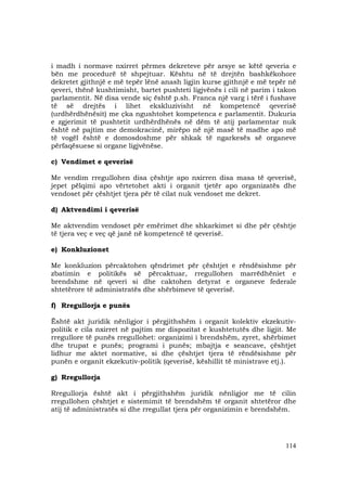 114
i madh i normave nxirret përmes dekreteve për arsye se këtë qeveria e
bën me procedurë të shpejtuar. Kështu në të drejtën bashkëkohore
dekretet gjithnjë e më tepër lënë anash ligjin kurse gjithnjë e më tepër në
qeveri, thënë kushtimisht, bartet pushteti ligjvënës i cili në parim i takon
parlamentit. Në disa vende siç është p.sh. Franca një varg i tërë i fushave
të së drejtës i lihet ekskluzivisht në kompetencë qeverisë
(urdhërdhënësit) me çka ngushtohet kompetenca e parlamentit. Dukuria
e zgjerimit të pushtetit urdhërdhënës në dëm të atij parlamentar nuk
është në pajtim me demokracinë, mirëpo në një masë të madhe apo më
të vogël është e domosdoshme për shkak të ngarkesës së organeve
përfaqësuese si organe ligjvënëse.
c) Vendimet e qeverisë
Me vendim rregullohen disa çështje apo nxirren disa masa të qeverisë,
jepet pëlqimi apo vërtetohet akti i organit tjetër apo organizatës dhe
vendoset për çështjet tjera për të cilat nuk vendoset me dekret.
d) Aktvendimi i qeverisë
Me aktvendim vendoset për emërimet dhe shkarkimet si dhe për çështje
të tjera veç e veç që janë në kompetencë të qeverisë.
e) Konkluzionet
Me konkluzion përcaktohen qëndrimet për çështjet e rëndësishme për
zbatimin e politikës së përcaktuar, rregullohen marrëdhëniet e
brendshme në qeveri si dhe caktohen detyrat e organeve federale
shtetërore të administratës dhe shërbimeve të qeverisë.
f) Rregullorja e punës
Është akt juridik nënligjor i përgjithshëm i organit kolektiv ekzekutiv-
politik e cila nxirret në pajtim me dispozitat e kushtetutës dhe ligjit. Me
rregullore të punës rregullohet: organizimi i brendshëm, zyret, shërbimet
dhe trupat e punës; programi i punës; mbajtja e seancave, çështjet
lidhur me aktet normative, si dhe çështjet tjera të rëndësishme për
punën e organit ekzekutiv-politik (qeverisë, këshillit të ministrave etj.).
g) Rregullorja
Rregullorja është akt i përgjithshëm juridik nënligjor me të cilin
rregullohen çështjet e sistemimit të brendshëm të organit shtetëror dhe
atij të administratës si dhe rregullat tjera për organizimin e brendshëm.
 