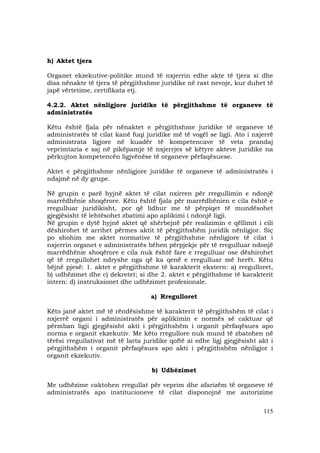 115
h) Aktet tjera
Organet ekzekutive-politike mund të nxjerrin edhe akte të tjera si dhe
disa nënakte të tjera të përgjithshme juridike në rast nevoje, kur duhet të
japë vërtetime, certifikata etj.
4.2.2. Aktet nënligjore juridike të përgjithshme të organeve të
administratës
Këtu është fjala për nënaktet e përgjithshme juridike të organeve të
administratës të cilat kanë fuqi juridike më të vogël se ligji. Ato i nxjerrë
administrata ligjore në kuadër të kompetencave të veta prandaj
veprimtaria e saj në pikëpamje të nxjerrjes së këtyre akteve juridike na
përkujton kompetencën ligjvënëse të organeve përfaqësuese.
Aktet e përgjithshme nënligjore juridike të organeve të administratës i
ndajmë në dy grupe.
Në grupin e parë hyjnë aktet të cilat nxirren për rregullimin e ndonjë
marrëdhënie shoqërore. Këtu është fjala për marrëdhënien e cila është e
rregulluar juridikisht, por që lidhur me të përpiqet të mundësohet
gjegjësisht të lehtësohet zbatimi apo aplikimi i ndonjë ligji.
Në grupin e dytë hyjnë aktet që shërbejnë për realizimin e qëllimit i cili
dëshirohet të arrihet përmes aktit të përgjithshëm juridik nënligjor. Siç
po shohim me aktet normative të përgjithshme nënligjore të cilat i
nxjerrin organet e administratës bëhen përpjekje për të rregulluar ndonjë
marrëdhënie shoqërore e cila nuk është fare e rregulluar ose dëshirohet
që të rregullohet ndryshe nga që ka qenë e rregulluar më herët. Këtu
bëjnë pjesë: 1. aktet e përgjithshme të karakterit ekstern: a) rregulloret,
b) udhëzimet dhe c) dekretet; si dhe 2. aktet e përgjithshme të karakterit
intern: d) instruksionet dhe udhëzimet profesionale.
a) Rregulloret
Këto janë aktet më të rëndësishme të karakterit të përgjithshëm të cilat i
nxjerrë organi i administratës për aplikimin e normës së caktuar që
përmban ligji gjegjësisht akti i përgjithshëm i organit përfaqësues apo
norma e organit ekzekutiv. Me këto rregullore nuk mund të zbatohen në
tërësi rregullativat më të larta juridike qoftë ai edhe ligj gjegjësisht akt i
përgjithshëm i organit përfaqësues apo akti i përgjithshëm nënligjor i
organit ekzekutiv.
b) Udhëzimet
Me udhëzime caktohen rregullat për veprim dhe afarizëm të organeve të
administratës apo institucioneve të cilat disponojnë me autorizime
 