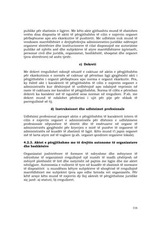 116
publike për zbatimin e ligjeve. Me këto akte gjithashtu mund të zbatohen
vetëm disa dispozita të aktit të përgjithshëm të cilin e nxjerrin organet
përfaqësuese apo ato ekzekutive të pushtetit. Me udhëzim nuk mund të
vendosen marrëdhëniet e drejtpërdrejta administrativo-juridike ndërmjet
organeve shtetërore dhe institucioneve të cilat disponojnë me autorizime
publike në njërën anë dhe subjekteve të atyre marrëdhënieve (qytetarët,
personat civil dhe juridik, organizatat, bashkësitë, shoqatat dhe organet
tjera shtetërore) në anën tjetër.
c) Dekreti
Me dekret rregullohet ndonjë situatë e caktuar në aktin e përgjithshëm
për ekzekutimin e normës së caktuar që përmban ligji gjegjësisht akti i
përgjithshëm i organit përfaqësues apo norma e organit ekzekutiv. Pra,
ky është akt i karakterit të përgjithshëm të cilin e nxjerrin organet e
administratës kur dëshirojnë të urdhërojnë apo ndalojnë veprimin në
raste të caktuara me karakter të përgjithshëm. Norma të cilën e përmban
dekreti ka karakter më të ngushtë sesa normat në rregullore. P.sh. me
dekret mund të ndalohet përdorimi i ujit për pije për shkak të
parregullsisë së tij.
d) Instruksionet dhe udhëzimet profesionale
Udhëzimi profesional paraqet aktin e përgjithshëm të karakterit intern të
cilin e nxjerrin organet e administratës për dhënien e udhëzimeve
profesionale nëpunësve të shtetit dhe të emëruarve në organe të
administratës gjegjësisht për kryerjen e mirë të punëve të organeve të
administratës në kuadër të zbatimit të ligjit. Këto mund t’i japin organet
më të larta atyre më të voglave (p.sh. organet qendrore organeve lokale).
4.2.3. Aktet e përgjithshme me të drejtën autonome të organizatave
dhe bashkësive
Organizatat joshtetërore të formave të ndryshme dhe mënyrave të
ndryshme të organizimit rregullojnë një numër të madh çështjesh në
mënyrë plotësisht të lirë dhe natyrisht në pajtim me ligjin dhe me aktet
nënligjore. Autonomia e vullnetit të tyre në kuadër të zbatimit të normave
të dispozitivit u mundëson këtyre subjekteve të shoqërisë të rregullojnë
marrëdhëniet me subjektet tjera apo edhe brenda vet organizatës. Për
këtë arsye këto mund të nxjerrin dy lloj aktesh të përgjithshme juridike
siç janë: a) statuti; b) rregulloret.
 