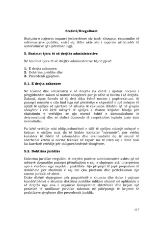 117
Statuti/Rregulloret
Statutin e nxjerrin organet joshtetërore siç janë: shoqatat ekonomike të
ndërmarrjeve publike, entet etj. Këto akte ato i nxjerrin në kuadër të
autorizimeve që i përmban ligji.
5. Burimet tjera të së drejtës administrative
Në burimet tjera të së drejtës administrative bëjnë pjesë:
1. E drejta zakonore;
2. Doktrina juridike dhe
3. Precedenti gjyqësor.
5.1. E drejta zakonore
Në teorinë dhe strukturën e së drejtës na është i njohur nocioni i
përgjithshëm zakon si normë shoqërore por jo edhe si burim i së drejtës.
Zakoni, sipas formës së tij deri diku është nocion i papërcaktuar. Ai
paraqet normën e cila lind nga një përsëritje e shpeshtë e një mënyre të
njëjtë të sjelljes së njerëzve në situata të caktuara. Kështu që në grupin
shoqëror i cili këtë mënyrë të sjelljes e zbaton krijohet bindja për
ekzistimin e vetëdijes se ajo normë është e domosdoshme (e
detyrueshme) dhe se duhet domosdo të respektohet (opinio juris sine
necesitatis).
Pa këtë vetëdije mbi obligueshmërinë e tillë të sjelljes ndonjë mënyrë e
krijuar e sjelljes nuk do të kishte karakter “normativ”, por vetëm
karakter të faktit të zakonshëm dhe eventualisht do të mund të
shërbente vetëm si normë teknike në raport me të cilën siç e dimë nuk
ka kurrfarë vetëdije për obligueshmërinë shoqërore.
5.2. Doktrina juridike
Doktrina juridike rregullon të drejtën pozitive administrative ashtu që në
mënyrë dogmatike paraqet përmbajtjen e saj, e shpjegon atë, interpreton
apo e vlerëson nga aspekti i praktikës. Ajo përpiqet të japë propozime të
dobishme për zbatimin e saj me çka plotëson dhe perfeksionon një
sistem juridik në shtet.
Duke dhënë shpjegimet për paqartësitë e shumta dhe duke i pajtuar
kundërthëniet e shumta doktrina juridike ndikon shumë në aplikimin e
së drejtës nga ana e organeve kompetente shtetërore dhe krijon një
praktikë të unifikuar juridike sidomos në pikëpamje të krijimit të
praktikave gjyqësore dhe precedentit juridik.
 