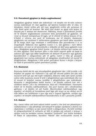 118
5.3. Precedenti gjyqësor (e drejta anglosaksone)
Aktgjykimi gjyqësor është akt individual i së drejtës me të cilin nxirren
norma individuale të cilat zgjidhin një kontest konkret dhe të cilat, së
këndejmi, vlejnë vetëm për atë rast, gjegjësisht vetëm për personat të
cilët kanë qenë në kontest. Me këtë rast duket se gjyqi nuk krijon të
drejtën por e zbaton atë ekzistuese. Ndërkaq, bazat e precedentit juridik
në të drejtën anglosaksone (common law) parashohin që gjykatat, në
vend se të jenë interpretues të ligjit, në të vërtetë të bëhen krijues të tij.
Ç’është e vërteta ato janë të kufizuara me të drejtën ekzistuese
gjegjësisht me vendimet e mëhershme gjyqësore por kanë edhe mundësi
që të heqin dorë nga vendimet e mëhershme dhe precedentin e ri ta
rregullojnë. Sidomos kur zgjidhin rastin e ri, akt gjykimi i tyre bëhet
precedent, në rast se në procedurën e shkallës së dytë para gjykatës nuk
bien. Aktgjykimi gjyqësor është burim i së drejtës atëherë kur norma me
të cilën zgjidhet rasti konkret (dhe e cila është nxjerrë qoftë në bazë të
zakonit apo ligjit apo edhe krejtësisht në mënyrë të pavarur nga gjykata)
konsiderohet e obligueshme për të gjitha rastet e tilla që pasojnë,
gjegjësisht kur norma individuale në aktgjykim shndërrohet në normë të
përgjithshme. Aktgjykimi i tillë quhet precedent kurse e drejta e krijuar
në bazë të precedentit quhet precedent juridik.
5.4. Kontratat
Kontrata është akt dy apo shumëpalësh gjegjësisht akt i tillë juridik i cili
krijohet në pajtim me vullnetin e dy apo më shumë palëve (në çdo anë
mund të ketë një apo më tepër subjekte). Sikurse edhe akti tjetër juridik
ashtu edhe kontrata mund të jetë e përgjithshme apo individuale dhe me
të mund të krijohet norma juridike e përgjithshme apo individuale.
Kontrata e përgjithshme është burim i së drejtës atëherë kur atë e
ratifikon shteti i cili e ka nënshkruar. Roli më i rëndësishëm i kontratës
është në të drejtën ndërkombëtare. Ato janë burimi më i rëndësishëm
gjithsesi i së drejtës në atë fushë. Marrëveshjet ndërkombëtare nga
aspekti i së drejtës së brendshme janë ligje për arsye se siç shihet ato të
tilla bëhen me ratifikimin e tyre nga ana e organit ligjvënës, mirëpo nga
aspekti i së drejtës ndërkombëtare konsiderohen si akt i posaçëm juridik.
5.5. Zakoni
Siç e kemi cekur më lartë zakoni është normë e cila lind me përsëritjen e
vazhdueshme e cila përsëritje atë mënyrë të sjelljes njerëzore e zbaton me
ekzistimin e vetëdijes se ajo normë është e obligueshme. Pa këtë vetëdije
të obligueshmërisë të mënyrës së tillë të sjelljes një mënyrë e krijuar e
sjelljes nuk ka karakter norme, karakter “normativ” por vetëm karakter
të faktit të zakonshëm, karakter “faktik” dhe eventualisht mund të
 