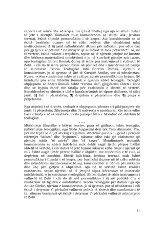 11
raporti i së mirës dhe së keqes, me ç’rast fillohej nga ajo se shteti duhet
të jetë i shenjtë. Romakët nuk konsideronin se shteti laik, (civitas
terena), është thjesht personifikim i së keqes. Ata konsideronin se ai
është bashkësi iluzore në të cilën robëria dhe nënshtrimi ndaj
institucioneve të tij janë njëkohësisht dënim për mëkatin, por edhe ilaç
për gjetjen e shpëtimit “ në mënyrë që ai mëkat të mos përsëritet”. Ai, në
të vërtetë, është realitet i rrejshëm, sepse në të njerëzit jetojnë në kushte
dhe kërkesa materialiteti (mishërimi) e jo në kurrfarë gjendje spirituoze,
apo teologjike. Shteti Romak duhej të ishte pra instrument i vullnetit të
Zotit, i cili do të ishte personifikim në politikë dhe i mishëruar në pamje
të sunduesit Teoria Teologjike mbi Shtetin Romak, njeriun e
konsideronte, jo si qytetar të lirë të Greqisë Antike, por si nënshtetas.
Kurse, vetëm sundimtari ishte ai i cili paraqiste personifikimin hyjnor. Së
këndejmi pra edhe Shtetin Romak e quanin shtet teologjik. Teologët
shpjegonin se Shteti Romak është “Civitas dei”, gjegjësisht shteti i Zotit
dhe se hyjnia është më fatalja për ekzistimin e shtetit të vërtetë.
Konsiderohej se shtetin e tillë e karakterizojnë tri tipare dalluese, të cilat
janë: 1) fati i përjetshëm; 2) drejtësia e përjetshme dhe 3) paqja e
përjetshme.
Nga aspekti i së drejtës, teologët e shpjegonin përmes tri pikëpamjeve siç
janë: 1) përjetësia; 2)hyjnorja dhe 3) natyrorja e njerëzorja. Kjo ishte edhe
baza e lindjes së skolastikës, e cila paraqet fillin e filozofisë në shërbim të
teologjisë.
. . .
Mbështetje filozofike e këtyre teorive, para së gjithash, ishte teologjia,
(mbështetja teologjike), nga Shën Augustini deri tek Tom Akuinski. Pra,
për më tepër se dhjet shekuj rregullimi shtetëror-juridik u gjend i përçarë
ndërmjet “laikes” dhe “hyjnores”, sikurse edhe çdo gjë ekzistuese që
gjendej midis “të mirës” dhe “të keqes”. Mendimtarët teologjik
konsideronin se shteti laik-fetar nuk është asgjë tjetër përpos hallkë
shtetit të vërtetë, i cili duhet të jetë hyjnor sikurse edhe trupi i njeriut që
nuk është asgjë tjetër përveç hallkë e shpirtit, me copëzimin e të cilit, ai
depërton në amshim. Shteti laik-fetar, (civitas terena), nuk është
personifikim i thjesht i së keqes, por bashkësi iluzore në të cilën robëria
dhe nënshtrimi institucioneve të saj, konsiderohet si dënim për mëkatin
dhe ilaç për gjetjen e shpëtimit. Ajo në të vërtetë është realitet
mashtrues, sepse njerëzit në të jetojnë sipas kërkesave të materiale
(mishërimit), e jo spirituoze (teologjike). Shteti duhej të ishte instrument i
vullnetit të Zotit i cili do të jetë personifikim i tij në politikë dhe e
mishëruar në figurën e sundimtarit. Teoria Teologjike për dallim nga ajo
Antike Greke, njeriun e konsideronte, jo si qytetar, por si nënshtetas i cili
është i detyruar t’i përkulet vullnetit politik të shtetit dhe sundimtarit të
tij, sikurse besimtari që është i detyruar t’i përkulet vullnetit mbinatyror
të Zotit.
 