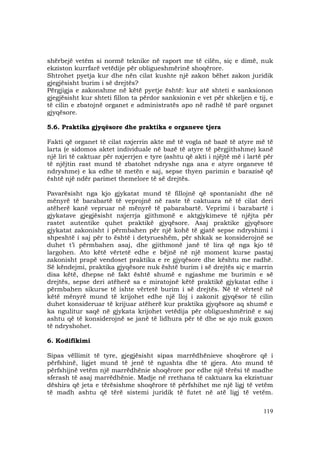 119
shërbejë vetëm si normë teknike në raport me të cilën, siç e dimë, nuk
ekziston kurrfarë vetëdije për obligueshmërinë shoqërore.
Shtrohet pyetja kur dhe nën cilat kushte një zakon bëhet zakon juridik
gjegjësisht burim i së drejtës?
Përgjigja e zakonshme në këtë pyetje është: kur atë shteti e sanksionon
gjegjësisht kur shteti fillon ta përdor sanksionin e vet për shkeljen e tij, e
të cilin e zbatojnë organet e administratës apo në radhë të parë organet
gjyqësore.
5.6. Praktika gjyqësore dhe praktika e organeve tjera
Fakti që organet të cilat nxjerrin akte më të vogla në bazë të atyre më të
larta (e sidomos aktet individuale në bazë të atyre të përgjithshme) kanë
një liri të caktuar për nxjerrjen e tyre (ashtu që akti i njëjtë më i lartë për
të njëjtin rast mund të zbatohet ndryshe nga ana e atyre organeve të
ndryshme) e ka edhe të metën e saj, sepse thyen parimin e barazisë që
është një ndër parimet themelore të së drejtës.
Pavarësisht nga kjo gjykatat mund të fillojnë që spontanisht dhe në
mënyrë të barabartë të veprojnë në raste të caktuara në të cilat deri
atëherë kanë vepruar në mënyrë të pabarabartë. Veprimi i barabartë i
gjykatave gjegjësisht nxjerrja gjithmonë e aktgjykimeve të njëjta për
rastet autentike quhet praktikë gjyqësore. Asaj praktike gjyqësore
gjykatat zakonisht i përmbahen për një kohë të gjatë sepse ndryshimi i
shpeshtë i saj për to është i detyrueshëm, për shkak se konsiderojnë se
duhet t’i përmbahen asaj, dhe gjithmonë janë të lira që nga kjo të
largohen. Ato këtë vërtetë edhe e bëjnë në një moment kurse pastaj
zakonisht prapë vendoset praktika e re gjyqësore dhe kështu me radhë.
Së këndejmi, praktika gjyqësore nuk është burim i së drejtës siç e marrin
disa këtë, dhepse në fakt është shumë e ngjashme me burimin e së
drejtës, sepse deri atëherë sa e miratojnë këtë praktikë gjykatat edhe i
përmbahen sikurse të ishte vërtetë burim i së drejtës. Në të vërtetë në
këtë mënyrë mund të krijohet edhe një lloj i zakonit gjyqësor të cilin
duhet konsideruar të krijuar atëherë kur praktika gjyqësore aq shumë e
ka ngulitur saqë në gjykata krijohet vetëdija për obligueshmërinë e saj
ashtu që të konsiderojnë se janë të lidhura për të dhe se ajo nuk guxon
të ndryshohet.
6. Kodifikimi
Sipas vëllimit të tyre, gjegjësisht sipas marrëdhënieve shoqërore që i
përfshinë, ligjet mund të jenë të ngushta dhe të gjera. Ato mund të
përfshijnë vetëm një marrëdhënie shoqërore por edhe një tërësi të madhe
sferash të asaj marrëdhënie. Madje në rrethana të caktuara ka ekzistuar
dëshira që jeta e tërësishme shoqërore të përfshihet me një ligj të vetëm
të madh ashtu që tërë sistemi juridik të futet në atë ligj të vetëm.
 