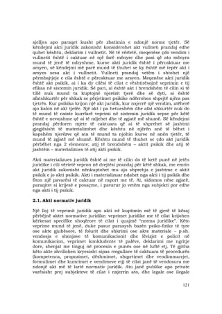 121
sjelljes apo paraqet kusht për zbatimin e ndonjë norme tjetër. Së
këndejmi akti juridik zakonisht konsiderohet akt vullneti prandaj edhe
quhet kështu, deklarim i vullnetit. Në të vërtetë, meqenëse çdo vendim i
vullnetit është i caktuar në një farë mënyre dhe pasi që ato mënyra
mund të jenë të ndryshme, kurse akti juridik është i përcaktuar me
arsyen, së këndejmi më parë mund të thuhet se ky është më tepër akt i
arsyes sesa akt i vullnetit. Vullneti prandaj vetëm i shtohet një
përmbajtjeje e cila është e përcaktuar me arsyen. Meqenëse akti juridik
është akt psikik, ai i ka dy cilësi të cilat e vështirësojnë veprimin e tij
efikas në sistemin juridik. Së pari, ai është akt i brendshëm të cilin si të
tillë nuk mund ta kuptojnë njerëzit tjerë dhe së dyti, ai është
afatshkurtër për shkak se përjetimet psikike ndërrohen shpejtë njëra pas
tjetrës. Kur psikika krijon një akt juridik, kur nxjerrë një vendim, atëherë
ajo kalon në akt tjetër. Një akt i pa hetueshëm dhe afat shkurtër nuk do
të mund të nxiste kurrfarë veprimi në sistemin juridik sepse për këtë
është e nevojshme që ai të ndjehet dhe të zgjatë më shumë. Së këndejmi
prandaj përdoren mjete të caktuara që ai të shprehet së jashtmi
gjegjësisht të materializohet dhe kështu në njërën anë të bëhet i
kapshëm njerëzve që ata të mund ta njohin kurse në anën tjetër, të
mund të zgjatë më shumë. Kështu mund të thuhet se çdo akt juridik
përbëhet nga 2 elemente; atij të brendshëm – aktit psikik dhe atij të
jashtëm – materializues të atij akti psikik.
Akti materializues juridik është ai me të cilin do të ketë punë në jetën
juridike i cili vërtetë vepron në drejtësi prandaj për këtë shkak, me emrin
akt juridik zakonisht nënkuptohet mu ajo shprehja e jashtme e aktit
psikik e jo akti psikik. Akti i materializuar ndahet nga akti i tij psikik dhe
fiton një pavarësi të caktuar në raport me të. Ai, sidomos nëse zgjatë,
paraqitet si krijesë e posaçme, i pavarur jo vetëm nga subjekti por edhe
nga akti i tij psikik.
2.1. Akti normativ juridik
Një lloj të veprimit juridik apo akti në kuptimin më të gjerë të kësaj
përbëjnë aktet normative juridike: veprimet juridike me të cilat krijohen
kërkesat specifike shoqërore të cilat i quajmë “norma juridike”. Këto
veprime mund të jenë, duke pasur parasysh bazën psiko-fizike të tyre
ose akte gjuhësore, të folurit dhe shkrimi ose akte materiale – p.sh.
vendosja e shenjave të komunikacionit dhe lëvizjet e policit në
komunikacion, veprimet konkludente të palëve, deklarimi me ngritje
dore, shenjat me tinguj në procesin e punës ose në luftë etj. Të gjitha
këto akte zhvillohen kryesisht sipas rregullave të caktuara të procedurës
(kompetenca, propozimet, dëshmimet, shqyrtimet dhe vendimmarrjet,
formulimet dhe kumtimet e vendimeve etj) të cilat janë të vendosura me
ndonjë akt më të lartë normativ juridik. Ato janë publike apo private
varësisht prej subjekteve të cilat i nxjerrin ato, dhe legale ose ilegale
 