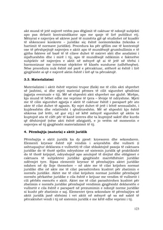 123
akt mund të jetë nxjerrë vetëm pas dëgjimit të caktuar të ndonjë subjekti
apo pas debatit kontraindikator apo me qasje të lirë publikut etj.
Mënyrat e nxjerrjes së akteve janë të numërta gjë që studiohet në kuadër
të shkencave konkrete – juridike siç është normoteknika (teknika e
hartimit të normave juridike). Procedura ka për qëllim ose të kontestojë
ose të përshpejtojë nxjerrjen e aktit apo të mundësojë grumbullimin e të
gjitha fakteve në bazë të të cilave duhet të nxirret akti dhe analizimi i
mjaftueshëm dhe i mirë i tij, apo të mundësojë ndikimin e faktorëve
subjektiv në nxjerrjen e aktit në mënyrë që ai të jetë në tërësi i
harmonizuar me interesat objektive të klasës sunduese (udhëheqëse).
Nëse procedura nuk është më parë e përcaktuar, atëherë ai është i lirë
gjegjësisht ai që e nxjerrë aktin është i lirë që ta përcaktojë.
3.3. Materializimi
Materializimi i aktit është veprimi trupor (fizik) me të cilin akti shprehet
së jashtmi, si dhe mjeti material përmes të cilit sigurohet qëndrimi
(zgjatja eventuale e tij). Më së shpeshti akti shprehet me gjuhë. Mirëpo,
kjo mund të bëhet edhe me veprime të tjera – lëvizje të ndryshme. Mjeti
me të cilin sigurohet zgjatja e aktit të caktuar është i paraparë për ato
akte të cilat duhet të zgjasin. Ky mjet duhet të jetë i lehtë sensualisht, i
kujdesshëm dhe relativisht i qëndrueshëm. Më së shpeshti kjo është
shkresa (në letër, në gur etj.) në këtë mënyrë sigurohet që aktin ta
kuptojnë ata të cilët për të kanë interes dhe ta kuptojnë saktë dhe kurdo
që dëshirojnë (nëse akti është afatgjatë), e jo vetëm në momentin e
nxjerrjes së tij gjegjësisht materializimit të tij.
4. Përmbajtja (materia) e aktit juridik
Përmbajtja e aktit juridik ka dy pjesë: kryesoren dhe sekondaren.
Elementi kryesor është një vendim i arsyeshëm dhe vullneti (i
ashtuquajtur deklarata e vullnetit) të cilat shkaktojnë pasoja të caktuara
juridike do të thotë sjellin ndryshime në sistemin juridik që praktikisht
do të thotë krijojnë, ndryshojnë apo anulojnë të drejtat dhe obligimet e
caktuara të subjekteve juridike gjegjësisht marrëdhëniet juridike
ndërmjet tyre. Sipas elementit kryesor të përmbajtjes aktet juridike
ndahen në dy lloje themelore – në akte me të cilat krijohen normat
juridike dhe në akte me të cilat parashtrohen kushtet për zbatimin e
normës juridike. Aktet me të cilat krijohen normat juridike përmbajnë
normën përkatëse juridike e cila është e krijuar me vendim të vullnetit i
cili përbën esencën e aktit. Aktet me të cilat parashtrohen kushtet për
zbatimin e normës juridike përmbajnë vendimin gjegjësisht deklaratën e
vullnetit e cila është e paraparë në prezumimin e ndonjë norme juridike
si kusht për zbatimin e saj. Elementet tjera sekondare të përmbajtjes së
aktit juridik janë shënimi i vet aktit në mënyrë që sa më saktë të
përcaktohet vendi i tij në sistemin juridik e me këtë edhe veprimi i tij.
 