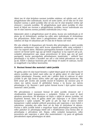 124
Aktet me të cilat krijohen normat juridike ndahen: në njërën anë, në të
përgjithshme dhe individuale, kurse në anën tjetër, në të tilla me të cilat
krijohet norma e plotë juridike dhe në ato me të cilat krijohet vetëm një
element i normës juridike. Të përgjithshme janë aktet juridike të cilat
kanë të bëjnë me normat e përgjithshme juridike, kurse individuale ato
me të cilat nxirren norma juridike individuale (veç e veç).
Zakonisht aktet e përgjithshme janë të plota, kurse ato individuale jo të
plota (jo të tërësishme), mirëpo ka edhe akte individuale të tërësishme
me përjashtime. Edhe aktet e përgjithshme edhe individuale më tutje
ndahen në lloje të ndryshme për të cilat do të flasim më vonë.
Për çdo shkelje të dispozitave për formën dhe përmbajtjen e aktit juridik
zbatohen sanksionet ndaj aktit kurse shpeshherë edhe ndaj subjektit i
cili e ka nxjerrë aktin. Ekziston parregullsia formale e aktit në rastet kur
nxirret në formë tjetër nga ajo që është rregulluar (e ka nxjerrë atë p.sh.
subjekti jokompetent apo sipas procedurave të tjera nga ato që janë
paraparë), kurse parregullsia përmbajtsore (materiale) – atëherë kur
përmbajtja e tij është e kundërt me atë e cila është përcaktuar me ligj
(p.sh. është e ndaluar kontrata për shit-blerje të mallit të caktuar, kurse
ai megjithatë e ka lidhur kontratën).
5. Nocioni formal dhe material i aktit juridik
Të gjitha aktet të cilat kanë formën e njëjtë bëjnë pjesë në të njëjtin lloj të
akteve juridike siç është rasti edhe me të gjitha aktet të cilat kanë të
njëjtën përmbajtje. Prandaj, secili akt i përket llojit të caktuar të aktit
juridik si për nga forma ashtu edhe për nga përmbajtja (materia). Për
këtë arsye për secilin akt juridik mund të krijohen dy nocione prej të
cilave me njërin mund të përfshihet forma e tij kurse me tjetrin
përmbajtja e tij. Nocioni i parë quhet formal kurse i dyti quhet nocion
material i aktit juridik.
Për përcaktimin e nocionit formal të aktit juridik elementi më i
rëndësishëm është kompetenca e subjektit. Vetëm në rend të dytë
qëndron procedura. Së këndejmi në llojin e njëjtë të akteve juridike, në
kuptimin formal, bien të gjitha aktet për nxjerrjen e të cilave është
kompetent i njëjti subjekt. Në qoftë se për dy lloje të akteve është
kompetent i njëjti subjekt atëherë procedura për nxjerrjen e tyre është e
ndryshme, prandaj ata edhe bien në dy lloje të ndryshme të akteve.
Forma e aktit juridik është e rregulluar sipas përmbajtjes prandaj këtu
edhe pohohet se përmbajtja është më e rëndësishme sesa forma dhe se
përmbajtja e përcakton atë. Sepse, edhe subjekti kompetent, edhe
procedura për nxjerrjen e aktit dhe materializimi i tij para së gjithash
përcaktohen sipas përmbajtjes së aktit.
 