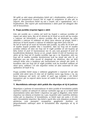 125
Në qoftë se akti sipas përmbajtjes është më i rëndësishëm, atëherë ai u
jepet në kompetencë numrit më të vogël të subjekteve të afta për ta
nxjerrë, dhe procedura është aq më e rreptë, më e ngadalshme, më e
kujdesshme, dhe mjetet për materializimin e aktit janë më afatgjate dhe
më të besueshme.
6. Fuqia juridike (veprimi ligjor) e aktit
Çdo akt juridik siç e cekëm më lartë ka fuqinë e caktuar juridike në
raport me aktet tjera. Kjo në të vërtetë do të thotë se secili akt ka vendin
e caktuar në hierarkinë e akteve juridike dhe së këndejmi ka edhe
shkallën e caktuar të ndikimit në aktet tjera sikurse që prapë, është i
detyruar të bartë masën e caktuar të ndikimit nga aktet tjera mbi të.
Sa më të lartë që zë vend në hierarki akti juridik, aq edhe do të ketë më
të madhe fuqinë juridike dhe e kundërta. Akti me fuqi më të madhe
juridike ndikon në akte me fuqi më të vogël juridike në atë kuptim që
këta duhet të jenë të harmonizuar me të, pra nuk guxojnë të jenë në
kundërshtim (kolizion). Kurse ai vet, prapë, duhet të jetë në harmoni me
aktin që ka fuqi më të madhe juridike nga ajo e tij. Kuptohet, akti me
fuqi më të madhe juridike (kushtetuta) nuk ka asnjë akt mbi të, së
këndejmi pra ajo edhe mund të shqiptojë siç dëshiron, dhe në këtë
mënyrë duke mos u kujdesur për harmonizim me ndonjë akt tjetër. E
kundërta akti me fuqi më të vogël juridike nuk ka kurrfarë ndikimi në
aktet tjera, ndikimi i të cilit shprehet vetëm në akte materiale të cilat
aplikohen në bazë të tij.
Fuqia juridike është masa e ndikimit gjegjësisht e veprimit të një akti
juridik mbi aktet tjera të cilat më së tepërmi varen nga forma e tij, siç
kemi theksuar më lartë, në radhë të parë nga subjekti i cili është
kompetent për ta nxjerrë aktin kurse në radhë të dytë nga procedura e
nxjerrjes.
7. Marrëdhënia ndërmjet aktit psikik dhe shprehjes së tij të jashtme
Shprehjen e jashtme të materializuar të aktit juridik të brendshëm psikik
njerëzit e njohin në mënyrë të caktuar varësisht nga ajo se si është bërë
materializimi (nëse akti është i shprehur me gojë ai dëgjohet; nëse është
shprehur me shkrim ai lexohet etj. ) por, kuptohet akti i jashtëm shërben
vetëm për ta shprehur të brendshmin, ai është mjet me anën e të cilit
akti i brendshëm shprehet. Kjo është e qartë dhe nuk shkakton probleme
përderisa nuk paraqitet mospajtimi gjegjësisht dyshimi në
përputhshmëri ndërmjet aktit të brendshëm dhe shprehjes së tij të
jashtme.
 