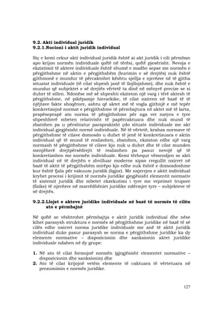 127
9.2. Akti individual juridik
9.2.1.Nocioni i aktit juridik individual
Siç e kemi cekur akti individual juridik është ai akt juridik i cili përmban
apo krijon normën individuale qoftë në tërësi, qoftë pjesërisht. Nevoja e
ekzistimit të akteve individuale është shumë e madhe sepse me normën e
përgjithshme në aktin e përgjithshëm (burimin e së drejtës) nuk është
gjithmonë e mundur të përcaktohet kështu sjellja e njerëzve në të gjitha
situatat individuale (të cilat shpesh janë të llojllojshme), dhe nuk është e
mundur që subjektet e së drejtës vërtetë ta dinë në mënyrë precize se si
duhet të sillen. Ndonëse më së shpeshti ekziston një varg i tërë aktesh të
përgjithshme, në pikëpamje hierarkike, të cilat nxirren në bazë të të
njëjtave fakte shoqërore, ashtu që aktet më të vogla gjithnjë e më tepër
konkretizojnë normat e përgjithshme të përmbajtura në aktet më të larta,
prapëseprapë ato norma të përgjithshme për nga vet natyra e tyre
shpeshherë mbeten relativisht të papërcaktuara dhe nuk mund të
zbatohen pa u përshtatur paraprakisht çdo situate individuale me akt
individual gjegjësisht normë individuale. Në të vërtetë, krahas normave të
përgjithshme të cilave domosdo u duhet të jenë të konkretizuara e aktin
individual që të mund të realizohen, zbatohen, ekziston edhe një varg
normash të përgjithshme të cilave kjo nuk u duhet dhe të cilat munden
menjëherë drejtpërsëdrejti të realizohen pa pasur nevojë që të
konkretizohen me normën individuale. Kemi tërhequr vëmendjen se akti
individual në të drejtën e zhvilluar moderne sipas rregullit nxirret në
bazë të aktit të përgjithshëm mirëpo kjo edhe nuk është e domosdoshme
kur është fjala për vakuum juridik (ligjor). Me nxjerrjen e aktit individual
kryhet procesi i krijimit të normës juridike gjegjësisht elementit normativ
të sistemit juridik dhe mbetet ekzekutimi i tyre me veprimet trupore
(fizike) të njerëzve në marrëdhëniet juridike ndërmjet tyre – subjekteve të
së drejtës.
9.2.2.Llojet e akteve juridike individuale në bazë të normës të cilën
ato e përmbajnë
Në qoftë se vështrohet përmbajtja e aktit juridik individual dhe nëse
kihet parasysh struktura e normës së përgjithshme juridike në bazë të së
cilës edhe nxirret norma juridike individuale me anë të aktit juridik
individual duke pasur parasysh se norma e përgjithshme juridike ka dy
elemente normative – dispozicionin dhe sanksionin aktet juridike
individuale ndahen në dy grupe:
1. Në ato të cilat formojnë normën (gjegjësisht elementet normative –
dispozicionin dhe sanksionin) dhe
2. Ato të cilat krijojnë vetëm elemente të caktuara të vërtetuara në
prezumimin e normës juridike.
 