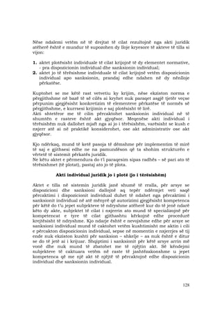 128
Nëse ndalemi vetëm në të drejtat të cilat rezultojnë nga akti juridik
atëherë është e mundur të supozohen dy lloje kryesore të akteve të tilla si
vijon:
1. aktet plotësisht individuale të cilat krijojnë të dy elementet normative,
- pra dispozicionin individual dhe sanksionin individual;
2. aktet jo të tërësishme individuale të cilat krijojnë vetëm dispozicionin
individual apo sanksionin, prandaj edhe ndahen në dy nënlloje
përkatëse.
Kuptohet se me këtë rast vetvetiu ky krijim, nëse ekziston norma e
përgjithshme në bazë të së cilës ai kryhet nuk paraqet asgjë tjetër veçse
përpunim gjegjësisht konkretizim të elementeve përkatëse të normës së
përgjithshme, e kurrsesi krijimin e saj plotësisht të lirë.
Akti shtetëror me të cilin përcaktohet sanksionin individual në të
shumtën e rasteve është akt gjyqësor. Meqenëse akti individual i
tërësishëm nuk dallohet mjaft nga ai jo i tërësishëm, varësisht se kush e
nxjerr atë ai në praktikë konsiderohet, ose akt administrativ ose akt
gjyqësor.
Kjo ndërkaq, mund të ketë pasoja të dëmshme për implementim të mirë
të saj e gjithsesi edhe ne na pamundëson që ta shohim strukturën e
vërtetë të sistemit përkatës juridik.
Ne këtu aktet e përmendura do t’i paraqesim sipas radhës – së pari ato të
tërësishmet (të plotat), pastaj ato jo të plota.
Akti individual juridik jo i plotë (jo i tërësishëm)
Aktet e tilla në sistemin juridik janë shumë të rralla, për arsye se
dispozicioni dhe sanksioni dallojnë aq tepër ndërmjet veti saqë
përcaktimi i dispozicionit individual duhet të ndahet nga përcaktimi i
sanksionit individual në atë mënyrë që autorizimi gjegjësisht kompetenca
për këtë do t’u jepet subjekteve të ndryshme atëherë kur do të jenë ndarë
këto dy akte, subjektet të cilat i nxjerrin ato mund të specializojnë për
kompetencat e tyre të cilat gjithashtu kërkojnë edhe procedurë
krejtësisht të ndryshme. Kjo ndarje është e nevojshme edhe për arsye se
sanksioni individual mund të caktohet vetëm kushtimisht me aktin i cili
e përcakton dispozicionin individual, sepse në momentin e nxjerrjes së tij
ende nuk ekziston kushti për sanksion – shkelje – as nuk është e ditur
se do të jetë ai i krijuar. Shqiptimi i sanksionit për këtë arsye arrin më
vonë dhe nuk mund të zbatohet me të njëjtin akt. Së këndejmi
subjekteve të caktuara vetëm në raste të jashtëzakonshme u jepet
kompetenca që me një akt të njëjtë të përcaktojnë edhe dispozicionin
individual dhe sanksionin individual.
 