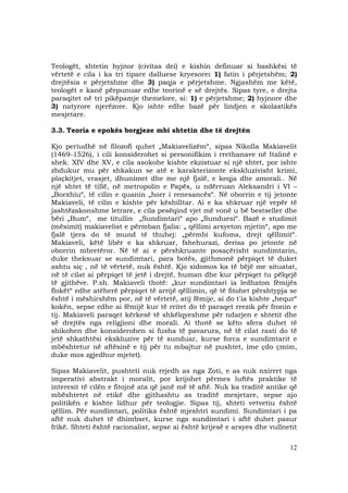 12
Teologët, shtetin hyjnor (civitas dei) e kishin definuar si bashkësi të
vërtetë e cila i ka tri tipare dalluese kryesore: 1) fatin i përjetshëm; 2)
drejtësia e përjetshme dhe 3) paqja e përjetshme. Ngjashëm me këtë,
teologët e kanë përpunuar edhe teorinë e së drejtës. Sipas tyre, e drejta
paraqitet në tri pikëpamje themelore, si: 1) e përjetshme; 2) hyjnore dhe
3) natyrore njerëzore. Kjo ishte edhe bazë për lindjen e skolastikës
mesjetare.
3.3. Teoria e epokës borgjeze mbi shtetin dhe të drejtën
Kjo periudhë në filozofi quhet „Makiavelizëm“, sipas Nikolla Makiavelit
(1469-1526), i cili konsiderohet si personifikim i rrethanave në Italinë e
shek. XIV dhe XV, e cila asokohe kishte ekzistuar si një shtet, por ishte
zhdukur mu për shkakun se atë e karakterizonte ekskluzivisht krimi,
plaçkitjet, vrasjet, dhunimet dhe me një fjalë, e keqja dhe amorali.. Në
një shtet të tillë, në metropolin e Papës, u ndërruan Aleksandri i VI –
„Borxhiu“, të cilin e quanin „horr i renesancës“. Në oborrin e tij jetonte
Makiaveli, të cilin e kishte për këshilltar. Ai e ka shkruar një vepër të
jashtëzakonshme letrare, e cila pesëqind vjet më vonë u bë bestseller dhe
bëri „Bum“, me titullin „Sundimtari“ apo „Sunduesi“. Bazë e studimit
(mësimit) makiavelist e përmban fjalia: „ qëllimi arsyeton mjetin“, apo me
fjalë tjera do të mund të thuhej: „përmbi kufoma, drejt qëllimit“.
Makiaveli, këtë libër e ka shkruar, fshehurazi, derisa po jetonte në
oborrin mbretëror. Në të ai e përshkruante posaçërisht sundimtarin,
duke theksuar se sundimtari, para botës, gjithmonë përpiqet të duket
ashtu siç , në të vërtetë, nuk është. Kjo sidomos ka të bëjë me situatat,
në të cilat ai përpiqet të jetë i drejtë, human dhe kur përpiqet tu pëlqejë
të gjithëve. P.sh. Makiaveli thotë: „kur sundimtari ia ledhaton fëmijës
flokët“ edhe atëherë përpiqet të arrijë qëllimin, që të fitohet përshtypja se
është i mëshirshëm por, në të vërtetë, atij fëmije, ai do t'ia kishte „hequr“
kokën, sepse edhe ai fëmijë kur të rritet do të paraqet rrezik për fronin e
tij. Makiaveli paraqet kërkesë të shkëlqyeshme për ndarjen e shtetit dhe
së drejtës nga religjioni dhe morali. Ai thotë se këto sfera duhet të
shikohen dhe konsiderohen si fusha të pavarura, në të cilat rasti do të
jetë shkathtësi ekskluzive për të sunduar, kurse forca e sundimtarit e
mbështetur në aftësinë e tij për tu mbajtur në pushtet, (me çdo çmim,
duke mos zgjedhur mjetet).
Sipas Makiavelit, pushteti nuk rrjedh as nga Zoti, e as nuk nxirret nga
imperativi abstrakt i moralit, por krijohet përmes luftës praktike të
interesit të cilën e fitojnë ata që janë më të aftë. Nuk ka traditë antike që
mbështetet në etikë dhe gjithashtu as traditë mesjetare, sepse ajo
politikën e kishte lidhur për teologjie. Sipas tij, shteti vetvetiu është
qëllim. Për sundimtari, politika është mjeshtri sundimi. Sundimtari i pa
aftë nuk duhet të dhimbset, kurse nga sundimtari i aftë duhet pasur
frikë. Shteti është racionalist, sepse ai është krijesë e arsyes dhe vullnetit
 