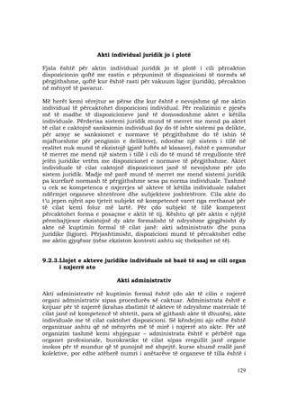 129
Akti individual juridik jo i plotë
Fjala është për aktin individual juridik jo të plotë i cili përcakton
dispozicionin qoftë me rastin e përpunimit të dispozicioni të normës së
përgjithshme, qoftë kur është rasti për vakuum ligjor (juridik), përcakton
në mënyrë të pavarur.
Më herët kemi vërejtur se përse dhe kur është e nevojshme që me aktin
individual të përcaktohet dispozicioni individual. Për realizimin e pjesës
më të madhe të dispozicioneve janë të domosdoshme aktet e këtilla
individuale. Përderisa sistemi juridik mund të merret me mend pa aktet
të cilat e caktojnë sanksionin individual (ky do të ishte sistemi pa delikte,
për arsye se sanksionet e normave të përgjithshme do të ishin të
mjaftueshme për pengimin e delikteve), ndonëse një sistem i tillë në
realitet nuk mund të ekzistojë (gjatë luftës së klasave), është e pamundur
të merret me mend një sistem i tillë i cili do të mund të rregullonte tërë
jetën juridike vetëm me dispozicionet e normave të përgjithshme. Aktet
individuale të cilat caktojnë dispozicionet janë të nevojshme për çdo
sistem juridik. Madje më parë mund të merret me mend sistemi juridik
pa kurrfarë normash të përgjithshme sesa pa norma individuale. Tashmë
u cek se kompetenca e nxjerrjes së akteve të këtilla individuale ndahet
ndërmjet organeve shtetërore dhe subjekteve joshtetërore. Cila akte do
t’u jepen njërit apo tjetrit subjekt në kompetencë varet nga rrethanat për
të cilat kemi folur më lartë. Për çdo subjekt të tillë kompetent
përcaktohet forma e posaçme e aktit të tij. Kështu që për aktin e njëjtë
përmbajtjesor ekzistojnë dy akte formalisht të ndryshme gjegjësisht dy
akte në kuptimin formal të cilat janë: akti administrativ dhe puna
juridike (ligjore). Përjashtimisht, dispozicioni mund të përcaktohet edhe
me aktin gjyqësor (nëse ekziston kontesti ashtu siç theksohet në të).
9.2.3.Llojet e akteve juridike individuale në bazë të asaj se cili organ
i nxjerrë ato
Akti administrativ
Akti administrativ në kuptimin formal është çdo akt të cilin e nxjerrë
organi administrativ sipas procedurës së caktuar. Administrata është e
krijuar për të nxjerrë (krahas zbatimit të akteve të ndryshme materiale të
cilat janë në kompetencë të shtetit, para së gjithash akte të dhunës), akte
individuale me të cilat caktohet dispozicioni. Së këndejmi ajo edhe është
organizuar ashtu që në mënyrën më të mirë i nxjerrë ato akte. Për atë
organizim tashmë kemi shpjeguar – administrata është e përbërë nga
organet profesionale, burokratike të cilat sipas rregullit janë organe
inokos për të mundur që të punojnë më shpejtë, kurse shumë rrallë janë
kolektive, por edhe atëherë numri i anëtarëve të organeve të tilla është i
 