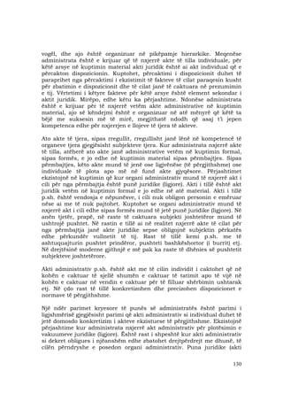 130
vogël, dhe ajo është organizuar në pikëpamje hierarkike. Meqenëse
administrata është e krijuar që të nxjerrë akte të tilla individuale, për
këtë arsye në kuptimin material akti juridik është ai akt individual që e
përcakton dispozicionin. Kuptohet, përcaktimi i dispozicionit duhet të
paraprihet nga përcaktimi i ekzistimit të fakteve të cilat paraqesin kusht
për zbatimin e dispozicionit dhe të cilat janë të caktuara në prezumimin
e tij. Vërtetimi i këtyre fakteve për këtë arsye është element sekondar i
aktit juridik. Mirëpo, edhe këtu ka përjashtime. Ndonëse administrata
është e krijuar për të nxjerrë vetëm akte administrative në kuptimin
material, ajo së këndejmi është e organizuar në atë mënyrë që këtë ta
bëjë me suksesin më të mirë, megjithatë ndodh që asaj t’i jepen
kompetenca edhe për nxjerrjen e llojeve të tjera të akteve.
Ato akte të tjera, sipas rregullit, rregullisht janë lënë në kompetencë të
organeve tjera gjegjësisht subjekteve tjera. Kur administrata nxjerrë akte
të tilla, atëherë ato akte janë administrative vetëm në kuptimin formal,
sipas formës, e jo edhe në kuptimin material sipas përmbajtjes. Sipas
përmbajtjes, këto akte mund të jenë ose ligjvënëse (të përgjithshme) ose
individuale të plota apo më në fund akte gjyqësore. Përjashtimet
ekzistojnë në kuptimin që kur organi administrativ mund të nxjerrë akt i
cili për nga përmbajtja është punë juridike (ligjore). Akti i tillë është akt
juridik vetëm në kuptimin formal e jo edhe në atë material. Akti i tillë
p.sh. është vendosja e nëpunësve, i cili nuk obligon personin e emëruar
nëse ai me të nuk pajtohet. Kuptohet se organi administrativ mund të
nxjerrë akt i cili edhe sipas formës mund të jetë punë juridike (ligjore). Në
anën tjetër, prapë, në raste të caktuara subjekti joshtetëror mund të
ushtrojë pushtet. Në rastin e tillë ai në realitet nxjerrë akte të cilat për
nga përmbajtja janë akte juridike sepse obligojnë subjektin përkatës
edhe përkundër vullnetit të tij. Rast të tillë kemi p.sh. me të
ashtuquajturin pushtet prindëror, pushteti bashkëshortor (i burrit) etj.
Në drejtësinë moderne gjithnjë e më pak ka raste të dhënies së pushtetit
subjekteve joshtetërore.
Akti administrativ p.sh. është akt me të cilin individit i caktohet që në
kohën e caktuar të sjellë shumën e caktuar të tatimit apo të vijë në
kohën e caktuar në vendin e caktuar për të filluar shërbimin ushtarak
etj. Në çdo rast të tillë konkretizohen dhe precizohen dispozicionet e
normave të përgjithshme.
Një ndër parimet kryesore të punës së administratës është parimi i
ligjshmërisë gjegjësisht parimi që akti administrativ si individual duhet të
jetë domosdo konkretizim i akteve ekzistuese të përgjithshme. Ekzistojnë
përjashtime kur administrata nxjerrë akt administrativ për plotësimin e
vakuumeve juridike (ligjore). Është rast i shpeshtë kur akti administrativ
si dekret obligues i njëanshëm edhe zbatohet drejtpërdrejt me dhunë, të
cilën përndryshe e posedon organi administrativ. Puna juridike (akti
 