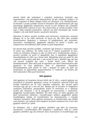 131
privat) është akt individual i subjektit joshtetëror (individit apo
organizatës) e cila përcakton dispozicionin që për subjektin sjelljen e të
cilit e rregullon të bëhet obligim vetëm me shuarjen e tij. Përjashtimisht,
në formën e punës juridike mund të mbulohet akti administrativ për nga
përmbajtja gjegjësisht dispozicioni mund të jetë obligues për subjektet
edhe përkundër vullnetit të tyre. Kur themi këtu se punën juridike e bën
(apo e lidh) subjekti joshtetëror, atëherë me këtë mendojmë për secilin
subjekt i cili nuk është bartës i pushtetit shtetëror.
Shembuj të këtyre punëve juridike janë kontratat, testamenti, martesa
(dhepse në to ka edhe elemente të tjera) etj. Me këto akte juridike
konkretizohen dispozitat e normave të përgjithshme për martesën,
kontratën, trashëgiminë, gjegjësisht sidomos në rastin e fundit, ato
dispozicione zëvendësohen (për shkak se janë dispozitive).
Ka shumë lloje punësh juridike, varësisht nga kriteret e ndryshme sipas
të cilave ato radhiten. Ne tashti nuk do t’i hyjmë numërimit të tyre,
vetëm po tërheqim vërejtjen se për ne është më e rëndësishmja ndarja e
punëve juridike në punë të njëpalëshe dhe të dypalëshe (gjegjësisht
shumëpalëshe) të cilën veç e kemi cekë. Njëpalëshe janë ato punë të cilat
i nxjerrë vetëm njëra palë dhe e cila mund të jetë e përbërë nga një apo
më shumë subjekte (ky rasti i fundit është p.sh. lidhur me
bashkëpronarët). Këto akte janë të ngjashme me aktet administrative dhe
gjyqësore të cilat gjithashtu janë të njëanshme. Dypalëshe
(shumëpalëshe) janë punët të cilat i krijojnë së paku dy palë me
konkluzion të pajtueshëm (pajtueshmëria “e vullnetit”, siç thuhet për
këtë zakonisht). Këto janë kontratat.
Akti gjyqësor
Akti gjyqësor në kuptimin formal është akt të cilin e nxjerrë gjykata me
procedurë të posaçme gjyqësore, kurse në kuptimin material është akt
juridik individual me të cilin caktohet sanksioni. Kjo shumë qartë
rezulton nga ajo që u tha më lart. Mirëpo për të mundur të shqiptohet
sanksioni individual, paraprakisht duhet të vërtetohet se a ekziston
kushti për zbatimin e tij të paraparë në prezumimin e sanksionit,
gjegjësisht kundërvajtjes (deliktit). Për këtë arsye në aktin gjyqësor më
parë konstatohet ekzistimi i kundërvajtjes, deliktit, gjegjësisht sjelljes
kundërligjore (sjellja në kundërshtim me dispozicionin), e mandej
caktohet sanksioni. Nëse gjykata konstaton se kundërvajtja apo delikti
nuk ekziston, ajo atëherë nuk shqipton kurrfarë sanksioni me ç’rast akti
gjyqësor mbetet jo i plotë.
Së këndejmi, akti i plotë gjyqësor përbëhet nga këto dy elemente:
konstatimi i kundërvajtjes dhe shqiptimi i sanksionit. Akti jo i plotë
gjyqësor përbëhet nga dy elemente tjera: konstatimi se kundërvajtja apo
 