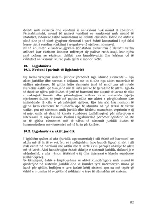 132
delikti nuk ekziston dhe vendimi se sanksioni nuk mund të zbatohet.
Përjashtimisht, mund të nxirret vendimi se sanksioni nuk mund të
zbatohet, ndonëse është konstatuar se delikti ekziston. Edhe në aktin e
plotë dhe jo të plotë gjyqësor elementi i parë është konstatimi i një fakti
kurse tjetri vendimi (caktimi i rregullave të sjelljes, normave).
Në të shumtën e rasteve gjykata konstaton ekzistimin e deliktit vetëm
atëherë kur ekziston kontest ndërmjet dy palëve rreth asaj, kur njëra
palë pohon se ekziston delikti apo kundërvajtja dhe kërkon që të
caktohet sanksionin kurse pala tjetër e mohon këtë.
10. Ligjshmëria
10.1. Nocioni i parimit të ligjshmërisë
Siç kemi vërejtur sistemi juridik përbëhet nga shumë elemente – nga
aktet juridike dhe normat e krijuara me to si dhe nga aktet materiale të
sjelljes njerëzore. Të gjitha këto elemente janë të renditura në nivele
hierarkie ashtu që disa janë më të larta kurse të tjerat më të ulëta. Kjo do
të thotë se njëra palë duhet të jetë në harmoni me ato më të lartat të cilat
u caktojnë formën dhe përmbajtjen ndërsa aktet materiale (sjellja
njerëzore) duhet të jenë në pajtim edhe me aktet e përgjithshme dhe
individuale të cilat e përcaktojnë sjelljen. Kjo hierarki harmonizon të
gjitha këto elemente të numërta apo të shumta në një tërësi të vetme
unike, pra në sistemin unik juridik dhe kështu mundëson veprimin e tij
si mjet unik në duar të klasës sunduese (udhëheqëse) për mbrojtjen e
interesave të saja klasore. Parimi i ligjshmërisë përbëhet qëndron në atë
se të gjitha elementet më të ulëta të sistemit juridik duhet të
harmonizohen me elementet më të larta përkatëse.
10.2. Ligjshmëria e aktit juridik
I ligjshëm quhet ai akt (juridik apo material) i cili është në harmoni me
aktin më të lartë se vet, kurse i paligjshëm (apo kundërligjor) ai akt i cili
nuk është në harmoni me aktin më të lartë i cili paraqet shkelje të aktit
më të lartë. Akti kundërligjor është shkelje e sistemit juridik, dukuri jo e
shëndoshë, e cila rrënon tërësinë e tij dhe interesat e klasës sunduese
(udhëheqëse).
Së këndejmi, është e kuptueshme se aktet kundërligjore nuk mund të
qëndrojnë në sistemin juridik dhe se kundër tyre ndërmerren masa që
kanë për qëllim hedhjen e tyre jashtë këtij sistemi apo sa më tepër që
është e mundur të zvogëlojnë ndikimin e tyre të dëmshëm në sistem.
 